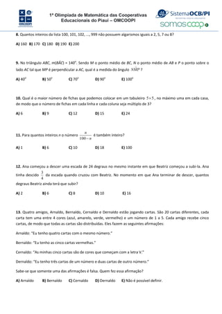 1ª Olimpíada de Matemática das Cooperativas
Educacionais do Piauí – OMCOOPI
8. Quantos inteiros da lista 100, 101, 102, ..., 999 não possuem algarismos iguais a 2, 5, 7 ou 8?
A) 160 B) 170 C) 180 D) 190 E) 200
9. No triângulo ABC, m(BÂC) = 140o
. Sendo M o ponto médio de BC, N o ponto médio de AB e P o ponto sobre o
lado AC tal que MP é perpendicular a AC, qual é a medida do ângulo P
M
N ˆ ?
A) 40o
B) 50o
C) 70o
D) 90o
E) 100o
10. Qual é o maior número de fichas que podemos colocar em um tabuleiro 5
5 , no máximo uma em cada casa,
de modo que o número de fichas em cada linha e cada coluna seja múltiplo de 3?
A) 6 B) 9 C) 12 D) 15 E) 24
11. Para quantos inteiros n o número
n
n

100
é também inteiro?
A) 1 B) 6 C) 10 D) 18 E) 100
12. Ana começou a descer uma escada de 24 degraus no mesmo instante em que Beatriz começou a subi-la. Ana
tinha descido
4
3
da escada quando cruzou com Beatriz. No momento em que Ana terminar de descer, quantos
degraus Beatriz ainda terá que subir?
A) 2 B) 6 C) 8 D) 10 E) 16
13. Quatro amigos, Arnaldo, Bernaldo, Cernaldo e Dernaldo estão jogando cartas. São 20 cartas diferentes, cada
carta tem uma entre 4 cores (azul, amarelo, verde, vermelho) e um número de 1 a 5. Cada amigo recebe cinco
cartas, de modo que todas as cartas são distribuídas. Eles fazem as seguintes afirmações:
Arnaldo: “Eu tenho quatro cartas com o mesmo número.”
Bernaldo: “Eu tenho as cinco cartas vermelhas.”
Cernaldo: “As minhas cinco cartas são de cores que começam com a letra V.”
Dernaldo: “Eu tenho três cartas de um número e duas cartas de outro número.”
Sabe-se que somente uma das afirmações é falsa. Quem fez essa afirmação?
A) Arnaldo B) Bernaldo C) Cernaldo D) Dernaldo E) Não é possível definir.
 