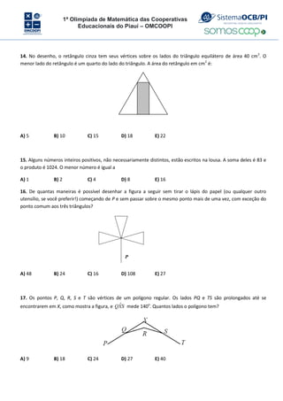 1ª Olimpíada de Matemática das Cooperativas
Educacionais do Piauí – OMCOOPI
14. No desenho, o retângulo cinza tem seus vértices sobre os lados do triângulo equilátero de área 40 cm2
. O
menor lado do retângulo é um quarto do lado do triângulo. A área do retângulo em cm2
é:
A) 5 B) 10 C) 15 D) 18 E) 22
15. Alguns números inteiros positivos, não necessariamente distintos, estão escritos na lousa. A soma deles é 83 e
o produto é 1024. O menor número é igual a
A) 1 B) 2 C) 4 D) 8 E) 16
16. De quantas maneiras é possível desenhar a figura a seguir sem tirar o lápis do papel (ou qualquer outro
utensílio, se você preferir!) começando de P e sem passar sobre o mesmo ponto mais de uma vez, com exceção do
ponto comum aos três triângulos?
P
A) 48 B) 24 C) 16 D) 108 E) 27
17. Os pontos P, Q, R, S e T são vértices de um polígono regular. Os lados PQ e TS são prolongados até se
encontrarem em X, como mostra a figura, e S
X
Q ˆ mede 140o
. Quantos lados o polígono tem?
A) 9 B) 18 C) 24 D) 27 E) 40
 