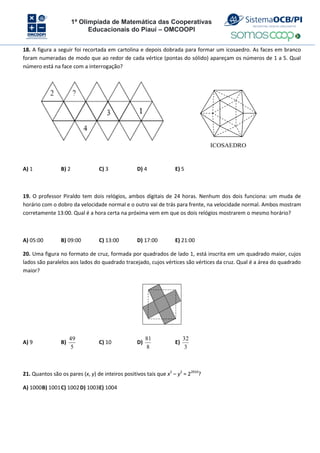 1ª Olimpíada de Matemática das Cooperativas
Educacionais do Piauí – OMCOOPI
18. A figura a seguir foi recortada em cartolina e depois dobrada para formar um icosaedro. As faces em branco
foram numeradas de modo que ao redor de cada vértice (pontas do sólido) apareçam os números de 1 a 5. Qual
número está na face com a interrogação?
ICOSAEDRO
A) 1 B) 2 C) 3 D) 4 E) 5
19. O professor Piraldo tem dois relógios, ambos digitais de 24 horas. Nenhum dos dois funciona: um muda de
horário com o dobro da velocidade normal e o outro vai de trás para frente, na velocidade normal. Ambos mostram
corretamente 13:00. Qual é a hora certa na próxima vem em que os dois relógios mostrarem o mesmo horário?
A) 05:00 B) 09:00 C) 13:00 D) 17:00 E) 21:00
20. Uma figura no formato de cruz, formada por quadrados de lado 1, está inscrita em um quadrado maior, cujos
lados são paralelos aos lados do quadrado tracejado, cujos vértices são vértices da cruz. Qual é a área do quadrado
maior?
A) 9 B)
5
49
C) 10 D)
8
81
E)
3
32
21. Quantos são os pares (x, y) de inteiros positivos tais que x2
– y2
= 22010
?
A) 1000B) 1001C) 1002D) 1003E) 1004
 
