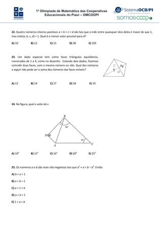 1ª Olimpíada de Matemática das Cooperativas
Educacionais do Piauí – OMCOOPI
22. Quatro números inteiros positivos a < b < c < d são tais que o mdc entre quaisquer dois deles é maior do que 1,
mas mdc(a, b, c, d) = 1. Qual é o menor valor possível para d?
A) 10 B) 12 C) 15 D) 30 E) 105
23. Um dado especial tem como faces triângulos equiláteros,
numerados de 1 a 4, como no desenho. Colando dois dados, fazemos
coincidir duas faces, com o mesmo número ou não. Qual dos números
a seguir não pode ser a soma dos números das faces visíveis?
A) 12 B) 14 C) 17 D) 18 E) 19
24. Na figura, qual o valor de x
B
H
30o
80o
x
C
A
A) 10o
B) 15o
C) 16o
D) 20o
E) 25o
25. Os números a e b são reais não negativos tais que a3
+ a < b – b3
. Então
A) b < a < 1
B) a = b = 1
C) a < 1 < b
D) a < b < 1
E) 1 < a < b
 