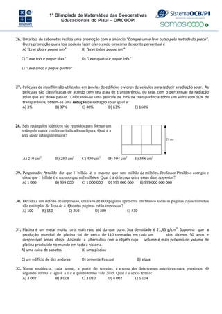 1ª Olimpíada de Matemática das Cooperativas
Educacionais do Piauí – OMCOOPI
26. Uma loja de sabonetes realiza uma promoção com o anúncio "Compre um e leve outro pela metade do preço”.
Outra promoção que a loja poderia fazer oferecendo o mesmo desconto percentual é
A) "Leve dois e pague um” B) "Leve três e pague um”
C) "Leve três e pague dois” D) "Leve quatro e pague três”
E) "Leve cinco e pague quatro”
27. Películas de insulfilm são utilizadas em janelas de edifícios e vidros de veículos para reduzir a radiação solar. As
películas são classificadas de acordo com seu grau de transparência, ou seja, com o percentual da radiação
solar que ela deixa passar. Colocando-se uma película de 70% de transparência sobre um vidro com 90% de
transparência, obtém-se uma redução de radiação solar igual a:
A) 3% B) 37% C) 40% D) 63% E) 160%
28. Seis retângulos idênticos são reunidos para formar um
retângulo maior conforme indicado na figura. Qual é a
área deste retângulo maior?
21 cm
A) 210 cm2
B) 280 cm2
C) 430 cm2
D) 504 cm2
E) 588 cm2
29. Perguntado, Arnaldo diz que 1 bilhão é o mesmo que um milhão de milhões. Professor Piraldo o corrigiu e
disse que 1 bilhão é o mesmo que mil milhões. Qual é a diferença entre essas duas respostas?
A) 1 000 B) 999 000 C) 1 000 000 D) 999 000 000 E) 999 000 000 000
30. Devido a um defeito de impressão, um livro de 600 páginas apresenta em branco todas as páginas cujos números
são múltiplos de 3 ou de 4. Quantas páginas estão impressas?
A) 100 B) 150 C) 250 D) 300 E) 430
31. Platina é um metal muito raro, mais raro até do que ouro. Sua densidade é 21,45 g/cm3
. Suponha que a
produção mundial de platina foi de cerca de 110 toneladas em cada um dos últimos 50 anos e
desprezível antes disso. Assinale a alternativa com o objeto cujo volume é mais próximo do volume de
platina produzido no mundo em toda a história.
A) uma caixa de sapatos B) uma piscina
C) um edifício de dez andares D) o monte Pascoal E) a Lua
32. Numa seqüência, cada termo, a partir do terceiro, é a soma dos dois termos anteriores mais próximos. O
segundo termo é igual a 1 e o quinto termo vale 2005. Qual é o sexto termo?
A) 3 002 B) 3 008 C) 3 010 D) 4 002 E) 5 004
 