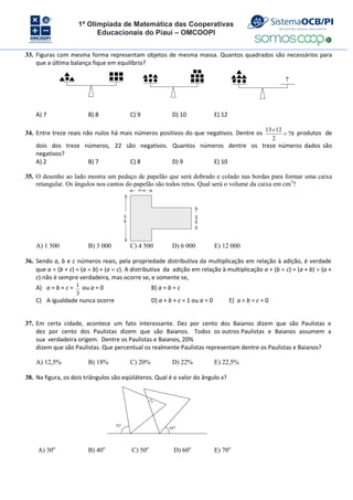 1ª Olimpíada de Matemática das Cooperativas
Educacionais do Piauí – OMCOOPI
33. Figuras com mesma forma representam objetos de mesma massa. Quantos quadrados são necessários para
que a última balança fique em equilíbrio?
?
A) 7 B) 8 C) 9 D) 10 E) 12
34. Entre treze reais não nulos há mais números positivos do que negativos. Dentre os
13 12
78
2

 produtos de
dois dos treze números, 22 são negativos. Quantos números dentre os treze números dados são
negativos?
A) 2 B) 7 C) 8 D) 9 E) 10
35. O desenho ao lado mostra um pedaço de papelão que será dobrado e colado nas bordas para formar uma caixa
retangular. Os ângulos nos cantos do papelão são todos retos. Qual será o volume da caixa em cm3
?
15 cm
20
cm
40
cm
A) 1 500 B) 3 000 C) 4 500 D) 6 000 E) 12 000
36. Sendo a, b e c números reais, pela propriedade distributiva da multiplicação em relação à adição, é verdade
que a  (b + c) = (a  b) + (a  c). A distributiva da adição em relação à multiplicação a + (b  c) = (a + b)  (a +
c) não é sempre verdadeira, mas ocorre se, e somente se,
A) a = b = c = 1
3
ou a = 0 B) a = b = c
C) A igualdade nunca ocorre D) a + b + c = 1 ou a = 0 E) a = b = c = 0
37. Em certa cidade, acontece um fato interessante. Dez por cento dos Baianos dizem que são Paulistas e
dez por cento dos Paulistas dizem que são Baianos. Todos os outros Paulistas e Baianos assumem a
sua verdadeira origem. Dentre os Paulistas e Baianos, 20%
dizem que são Paulistas. Que percentual os realmente Paulistas representam dentre os Paulistas e Baianos?
A) 12,5% B) 18% C) 20% D) 22% E) 22,5%
38. Na figura, os dois triângulos são eqüiláteros. Qual é o valor do ângulo x?
75 65
x
A) 30o
B) 40o
C) 50o
D) 60o
E) 70o
 