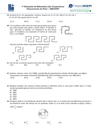 1ª Olimpíada de Matemática das Cooperativas
Educacionais do Piauí – OMCOOPI
39. As letras O, B e M representam números inteiros. Se O  B  M = 240, O  B + M = 46 e
O + B  M = 64, quanto vale O + B + M?
A) 19 B) 20 C) 21 D) 24 E) 36
40. Um serralheiro solda varetas de metal para produzir peças iguais
que serão juntadas para formar o painel abaixo. O desenho ao
lado apresenta as medidas, em centímetros, de uma dessas
peças. O serralheiro usa exatamente 20 metros de vareta para
fazer o seu trabalho.
10
10
10
5
5
5
Qual dos desenhos abaixo representa o final do painel?
A) B) C)
D) E)
41. Em um ano, no máximo quantos meses têm cinco domingos?
A) 3 B) 4 C) 5 D) 6 E) 7
42. Quantos números entre 10 e 13000, quando lidos da esquerda para a direita, são formados por dígitos
consecutivos e em ordem crescente? Exemplificando, 456 é um desses números, mas 7890 não é:
A) 10 B) 13 C) 18 D) 22 E) 25
43. Morgana escolheu seis números inteiros positivos e diferentes entre si, cuja soma é 2020. Qual é o maior
numero que pode aparecer dentre os números escolhidos:
A) 1999
B) 2005
C) 2010
D) 2014
E) 2019
44. Na figura, todas as circunferências menores têm o mesmo raio r e os centros das circunferências que tocam a
circunferência maior são vértices de um quadrado. Sejam a e b as áreas cinzas indicadas na figura. Então a
razão
a
b
é igual a:
A) 1
2
B) 2
3
C) 1 D) 3
2
E) 2
a
b
 