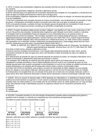 2
5- (UFU) O estudo das propriedades coligativas das soluções permite-nos prever as alterações nas propriedades de
seu solvente.
A respeito das propriedades coligativas, assinale a alternativa correta.
A) Se for colocada água com glutamato de monossódio dissolvido para congelar em uma geladeira, a temperatura de
fusão da água na solução permanecerá a mesma que a da água pura.
B) As propriedades coligativas independem do número de partículas do soluto na solução, da natureza das partículas
e de sua volatilidade.
C) Se forem preparadas duas soluções aquosas de mesma concentração, uma de glutamato de monossódio e outra
de açúcar, a temperatura de ebulição da água na solução será maior que a da água na solução de açúcar.
D) Em uma panela tampada, a pressão de vapor da solução aquosa de glutamato de monossódio é maior do que a
pressão de vapor da água pura porque a presença do sal facilita a evaporação do solvente.
______________________________________________________________________________
6- (IFSC) A origem da palavra coligar provém do latim “colligare”, que significa unir, ligar, juntar, juntar para um fim
comum. Na química das soluções, constantemente imaginamos qual interação ocorre entre o soluto e o solvente.
A correlação entre as propriedades físicas de soluções e a sua composição levou a um grande avanço no
entendimento da química de soluções. Três cientistas, laureados com o prêmio Nobel de Química, contribuíram
significativamente para esse desenvolvimento: Jacobus Henricus van't Hoff (1852-1911), Svante August Arrhenius
(1859-1927) e Wilhelm Ostwald (1853-1932) laureado com o Nobel de Química, em 1909. Vários outros cientistas,
não agraciados com a distinção, também colaboraram expressivamente para o atual estágio dessa área da Físico-
Química, destacando-se entre esses, François-Marie Raoult (1830-1901) [...].
HIOKA, N; SANTOS, R.A; VIDOTTI, E.C. et al. Determinação da Massa mole por Crioscopia: Terc-Butanol, um
solvente experimentalmente adequado. Química Nova. vol. 25 nº.5. São Paulo Oct. 2002.
Com base no texto acima, assinale a alternativa correta.
A) Sob as mesmas condições de temperatura, uma solução salina apresenta pressão de vapor maior, quando
comparada à pressão de vapor da água pura, pois o sal intensifica o efeito da pressão de vapor em relação ao
solvente puro.
B) O abaixamento da pressão de vapor do solvente depende da natureza do soluto, em soluções moleculares com a
mesma concentração o abaixamento observado será sempre o mesmo.
C) A passagem das moléculas do solvente para fase gasosa requer ganho de energia para que as mesmas
ultrapassem a pressão atmosférica. Numa cidade localizada acima do nível do mar a pressão de vapor de uma
solução aquosa será maior quando comparada à outra localizada no nível do mar (ambas as cidades encontram-se a
mesma temperatura e as soluções são formadas pelo mesmo soluto e mesma concentração molar).
D) O fator Van’t Hoff (i) é importante, pois analisa o aumento da intensidade do efeito coligativo de uma solução
iônica em relação a uma solução molecular, esta leva apenas o número de íons formado pelo soluto em solução.
E) A temperatura de congelamento de uma solução iônica pode ser a mesma de uma solução molecular, porém o
soluto iônico deve estar totalmente dissociado e ambas devem apresentar a mesma concentração molecular inicial.
______________________________________________________________________________
7- (UECE) Entre as causas da diarreia estão a difícil absorção de carboidratos e a intolerância à lactose devido a
ausência da enzima lactase no organismo. O soro caseiro é preparado dissolvendo-se duas medidas rasas de açúcar
(medida maior da colher-padrão) e uma medida rasa de sal (medida menor da colher-padrão) em um copo de água
limpa. Ele pretende corrigir a desidratação atuando no organismo através de um mecanismo conhecido como
A) osmose.
B) hidrólise.
C) catálise.
D) neutralização.
______________________________________________________________________________
8- (PUCSP) A pressão osmótica (π) de uma solução corresponde à pressão externa necessária para garantir o
equilíbrio entre a solução e o solvente puro separados por uma membrana semipermeável.
Considere as quatro soluções representadas a seguir:
Assinale a alternativa que melhor relaciona a pressão osmótica das quatro soluções.
A) π1 < π2 < π3 < π4
B) π1 < π2 = π4 < π3
C) π2 < π1 = π4 < π3
D) π2 < π4 < π1 < π3
E) π1 < π4 < π3 < π2
 
