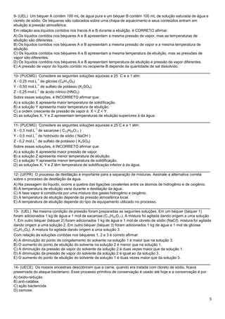 3
9- (UEL) Um béquer A contém 100 mL de água pura e um béquer B contém 100 mL de solução saturada de água e
cloreto de sódio. Os béqueres são colocados sobre uma chapa de aquecimento e seus conteúdos entram em
ebulição à pressão atmosférica.
Em relação aos líquidos contidos nos fracos A e B durante a ebulição, é CORRETO afirmar.
A) Os líquidos contidos nos béqueres A e B apresentam a mesma pressão de vapor, mas as temperaturas de
ebulição são diferentes.
B) Os líquidos contidos nos béqueres A e B apresentam a mesma pressão de vapor e a mesma temperatura de
ebulição.
C) Os líquidos contidos nos béqueres A e B apresentam a mesma temperatura de ebulição, mas as pressões de
vapor são diferentes.
D) Os líquidos contidos nos béqueres A e B apresentam temperatura de ebulição e pressão de vapor diferentes.
E) A pressão de vapor do líquido contido no recipiente B depende da quantidade de sal dissolvido.
______________________________________________________________________________
10- (PUCMG) Considere as seguintes soluções aquosas a 25
°
C e a 1 atm:
X - 0,25 mol.L
-1
de glicose (C6H12O6)
Y - 0,50 mol.L
-1
de sulfato de potássio (K2SO4)
Z - 0,25 mol.L
-1
de ácido nítrico (HNO3)
Sobre essas soluções, é INCORRETO afirmar que:
A) a solução X apresenta maior temperatura de solidificação.
B) a solução Y apresenta maior temperatura de ebulição.
C) a ordem crescente de pressão de vapor é: X < Z < Y.
D) as soluções X, Y e Z apresentam temperaturas de ebulição superiores à da água.
______________________________________________________________________________
11- (PUCMG) Considere as seguintes soluções aquosas a 25
°
C e a 1 atm:
X - 0,3 mol.L
-1
de sacarose ( C12H22O11 )
Y - 0,5 mol.L
-1
de hidróxido de sódio ( NaOH )
Z - 0,2 mol.L
-1
de sulfato de potássio ( K2SO4)
Sobre essas soluções, é INCORRETO afirmar que:
A) a solução X apresenta maior pressão de vapor.
B) a solução Z apresenta menor temperatura de ebulição.
C) a solução Y apresenta menor temperatura de solidificação.
D) as soluções X, Y e Z têm temperatura de solidificação inferior à da água.
______________________________________________________________________________
12- (UFPR) O processo de destilação é importante para a separação de misturas. Assinale a alternativa correta
sobre o processo de destilação da água.
A) Na passagem do líquido, ocorre a quebra das ligações covalentes entre os átomos de hidrogênio e de oxigênio.
B) A temperatura de ebulição varia durante a destilação da água.
C) A fase vapor é constituída por uma mistura dos gases hidrogênio e oxigênio.
D) A temperatura de ebulição depende da pressão atmosférica local.
E) A temperatura de ebulição depende do tipo de equipamento utilizado no processo.
______________________________________________________________________________
13- (UEL) Na mesma condição de pressão foram preparadas as seguintes soluções. Em um béquer (béquer 1)
foram adicionados 1 kg de água e 1 mol de sacarose (C12H22O11). A mistura foi agitada dando origem a uma solução
1. Em outro béquer (béquer 2) foram adicionados 1 kg de água e 1 mol de cloreto de sódio (NaCℓ). mistura foi agitada
dando origem a uma solução 2. Em outro béquer (béquer 3) foram adicionados 1 kg de água e 1 mol de glicose
(C6H12O6). A mistura foi agitada dando origem a uma solução 3.
Com relação às soluções contidas nos béqueres 1, 2 e 3 é correto afirmar:
A) A diminuição do ponto de congelamento do solvente na solução 1 é maior que na solução 3.
B) O aumento do ponto de ebulição do solvente na solução 2 é menor que na solução 1.
C) A diminuição da pressão de vapor do solvente da solução 2 é duas vezes maior que da solução 1.
D) A diminuição da pressão de vapor do solvente da solução 2 é igual ao da solução 3.
E) O aumento do ponto de ebulição do solvente da solução 1 é duas vezes maior que da solução 3.
______________________________________________________________________________
14- (UECE) Os nossos ancestrais descobriram que a carne, quando era tratada com cloreto de sódio, ficava
preservada do ataque bacteriano. Esse processo primitivo de conservação é usado até hoje e a conservação é por
A) óxido-redução.
B) anti-catálise.
C) ação bactericida.
D) osmose.
 