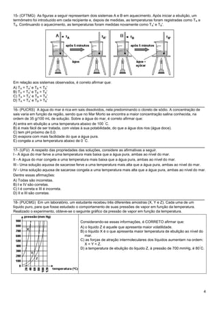 4
15- (CFTMG) As figuras a seguir representam dois sistemas A e B em aquecimento. Após iniciar a ebulição, um
termômetro foi introduzido em cada recipiente e, depois de medidas, as temperaturas foram registradas como TA e
TB. Continuando o aquecimento, as temperaturas foram medidas novamente como TA' e TB'.
Em relação aos sistemas observados, é correto afirmar que:
A) TA = TA' e TB < TB'
B) TA = TA' e TB = TB'
C) TA > TA' e TB = TB'
D) TA < TA' e TB > TB'
______________________________________________________________________________
16- (PUCRS) A água do mar é rica em sais dissolvidos, nela predominando o cloreto de sódio. A concentração de
sais varia em função da região, sendo que no Mar Morto se encontra a maior concentração salina conhecida, na
ordem de 35 g/100 mL de solução. Sobre a água do mar, é correto afirmar que:
A) entra em ebulição a uma temperatura abaixo de 100
°
C.
B) é mais fácil de ser tratada, com vistas à sua potabilidade, do que a água dos rios (água doce).
C) tem pH próximo de 0,0.
D) evapora com mais facilidade do que a água pura.
E) congela a uma temperatura abaixo de 0
º
C.
______________________________________________________________________________
17- (UFU) A respeito das propriedades das soluções, considere as afirmativas a seguir.
I - A água do mar ferve a uma temperatura mais baixa que a água pura, ambas ao nível do mar.
II - A água do mar congela a uma temperatura mais baixa que a água pura, ambas ao nível do mar.
III - Uma solução aquosa de sacarose ferve a uma temperatura mais alta que a água pura, ambas ao nível do mar.
IV - Uma solução aquosa de sacarose congela a uma temperatura mais alta que a água pura, ambas ao nível do mar.
Dentre essas afirmações:
A) Todas são incorretas.
B) I e IV são corretas.
C) I é correta e III é incorreta.
D) II e III são corretas.
______________________________________________________________________________
18- (PUCMG) Em um laboratório, um estudante recebeu três diferentes amostras (X, Y e Z). Cada uma de um
líquido puro, para que fosse estudado o comportamento de suas pressões de vapor em função da temperatura.
Realizado o experimento, obteve-se o seguinte gráfico da pressão de vapor em função da temperatura.
Considerando-se essas informações, é CORRETO afirmar que:
A) o liquido Z é aquele que apresenta maior volatilidade.
B) o líquido X é o que apresenta maior temperatura de ebulição ao nível do
mar.
C) as forças de atração intermoleculares dos líquidos aumentam na ordem:
X < Y < Z.
D) a temperatura de ebulição do liquido Z, à pressão de 700 mmHg, é 80
°
C.
 