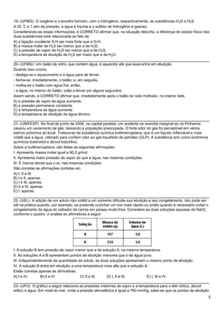 5
19- (UFMG) O oxigênio e o enxofre formam, com o hidrogênio, respectivamente, as substâncias H2O e H2S.
A 25
°
C e 1 atm de pressão, a água é líquida e o sulfeto de hidrogênio é gasoso.
Considerando-se essas informações, é CORRETO afirmar que, na situação descrita, a diferença de estado físico das
duas substâncias está relacionada ao fato de
A) a ligação covalente S-H ser mais forte que a O-H.
B) a massa molar de H2S ser menor que a de H2O.
C) a pressão de vapor de H2O ser menor que a de H2S.
D) a temperatura de ebulição de H2S ser maior que a de H2O.
______________________________________________________________________________
20- (UFMG) Um balão de vidro, que contém água, é aquecido até que essa entre em ebulição.
Quando isso ocorre,
- desliga-se o aquecimento e a água para de ferver;
- fecha-se, imediatamente, o balão; e, em seguida,
- molha-se o balão com água fria; então,
- a água, no interior do balão, volta a ferver por alguns segundos.
Assim sendo, é CORRETO afirmar que, imediatamente após o balão ter sido molhado, no interior dele,
A) a pressão de vapor da água aumenta.
B) a pressão permanece constante.
C) a temperatura da água aumenta.
D) a temperatura de ebulição da água diminui.
______________________________________________________________________________
21- (UNIFESP) No final de junho de 2006, na capital paulista, um acidente na avenida marginal ao rio Pinheiros
causou um vazamento de gás, deixando a população preocupada. O forte odor do gás foi perceptível em vários
bairros próximos ao local. Tratava-se da substância química butilmercaptana, que é um líquido inflamável e mais
volátil que a água, utilizado para conferir odor ao gás liquefeito de petróleo (GLP). A substância tem como sinônimos
químicos butanotiol e álcool tiobutílico.
Sobre a butilmercaptana, são feitas as seguintes afirmações:
I. Apresenta massa molar igual a 90,2 g/mol.
II. Apresenta maior pressão de vapor do que a água, nas mesmas condições.
III. É menos densa que o ar, nas mesmas condições.
São corretas as afirmações contidas em
A) I, II e III.
B) I e II, apenas.
C) I e III, apenas.
D) II e III, apenas.
E) I, apenas.
______________________________________________________________________________
22- (UEL) A adição de um soluto não volátil a um solvente dificulta sua ebulição e seu congelamento. Isto pode ser
útil na prática quando, por exemplo, se pretende cozinhar um ovo mais rápido ou então quando é necessário evitar o
congelamento da água do radiador de carros em países muito frios. Considere as duas soluções aquosas de NaCℓ,
conforme o quadro, e analise as afirmativas a seguir.
I. A solução B tem pressão de vapor menor que a da solução A, na mesma temperatura.
II. As soluções A e B apresentam pontos de ebulição menores que o da água pura.
III. Independentemente da quantidade de soluto, as duas soluções apresentam o mesmo ponto de ebulição.
IV. A solução B entra em ebulição a uma temperatura mais alta que a solução A.
Estão corretas apenas as afirmativas:
A) I e IV. B) II e IV. C) II e III. D) I, II e III. E) I, III e IV.
______________________________________________________________________________
23- (UFU) O gráfico a seguir relaciona as pressões máximas de vapor e a temperatura para o éter etílico, álcool
etílico e água. Em nível do mar, onde a pressão atmosférica é igual a 760 mmHg, sabe-se que os pontos de ebulição
 
