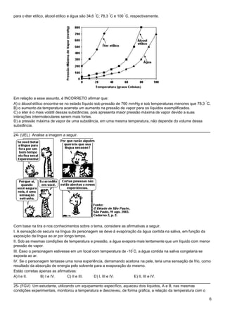 6
para o éter etílico, álcool etílico e água são 34,6
°
C; 78,3
°
C e 100
°
C, respectivamente.
Em relação a esse assunto, é INCORRETO afirmar que:
A) o álcool etílico encontra-se no estado líquido sob pressão de 760 mmHg e sob temperaturas menores que 78,3
°
C.
B) o aumento da temperatura acarreta um aumento na pressão de vapor para os líquidos exemplificados.
C) o éter é o mais volátil dessas substâncias, pois apresenta maior pressão máxima de vapor devido a suas
interações intermoleculares serem mais fortes.
D) a pressão máxima de vapor de uma substância, em uma mesma temperatura, não depende do volume dessa
substância.
______________________________________________________________________________
24- (UEL) Analise a imagem a seguir.
Com base na tira e nos conhecimentos sobre o tema, considere as afirmativas a seguir.
I. A sensação de secura na língua do personagem se deve à evaporação da água contida na saliva, em função da
exposição da língua ao ar por longo tempo.
II. Sob as mesmas condições de temperatura e pressão, a água evapora mais lentamente que um líquido com menor
pressão de vapor.
III. Caso o personagem estivesse em um local com temperatura de -10
°
C, a água contida na saliva congelaria se
exposta ao ar.
IV. Se o personagem tentasse uma nova experiência, derramando acetona na pele, teria uma sensação de frio, como
resultado da absorção de energia pelo solvente para a evaporação do mesmo.
Estão corretas apenas as afirmativas:
A) I e II. B) I e IV. C) II e III. D) I, III e IV. E) II, III e IV.
______________________________________________________________________________
25- (FGV) Um estudante, utilizando um equipamento específico, aqueceu dois líquidos, A e B, nas mesmas
condições experimentais, monitorou a temperatura e descreveu, de forma gráfica, a relação da temperatura com o
 