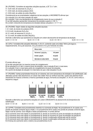 8
28- (PUCMG) Considere as seguintes soluções aquosas, a 25
°
C e 1 atm:
X - 0,20 mol/L de sacarose (C12H22O11)
Y - 0,50 mol/L de cloreto potássio (KCℓ)
Z - 0,50 mol/L de sulfato de sódio (Na2SO4)
Considerando-se as propriedades coligativas de tais soluções, é INCORRETO afirmar que:
A) a solução X é a de maior pressão de vapor.
B) a solução Y tem uma temperatura de congelamento menor do que a solução Z.
C) as três soluções apresentam temperatura de ebulição superior a 100
°
C.
D) a ordem crescente de temperatura de ebulição dessas soluções é: X < Y < Z.
______________________________________________________________________________
29- (PUCMG) Sejam dadas as seguintes soluções aquosas:
I. 0,1 mol/L de cloreto de potássio (KCℓ)
II. 0,3 mol/L de glicose (C6H12O6)
III. 0,1 mol/L de sacarose (C12H22O11)
IV. 0,3 mol/L de sulfato de sódio (Na2SO4)
Assinale a alternativa que apresenta as soluções em ordem decrescente de temperatura de ebulição.
A) III > I > II > IV B) IV > II > I > III C) IV > II > III > I D) III > II > I > IV
______________________________________________________________________________
30- (UFU) Considere três soluções diferentes, A, B e C, contendo cada uma delas 100,0 g de água e,
respectivamente, 34,2 g de sacarose, 4,6 g de etanol e 4,0 g de hidróxido de sódio.
É correto afirmar que
A) as três soluções têm os mesmos pontos de congelamento.
B) as soluções A e C têm o mesmo ponto de ebulição, mas a solução B tem o mais baixo.
C) a solução C tem o mais baixo ponto de congelamento do grupo de soluções.
D) o ponto de ebulição da solução C é mais baixo do que o das soluções A ou B.
______________________________________________________________________________
31- (PUCMG) Certas propriedades físicas de um solvente, tais como temperatura de ebulição e de solidificação, são
alteradas quando nele dissolvemos um soluto não-volátil. Para se verificar esse fato, quatro sais distintos foram
dissolvidos em frascos contendo a mesma quantidade de água, formando as soluções I, II, III e IV, como indica o
esquema a seguir:
Assinale a alternativa que apresenta soluções em ordem CRESCENTE de abaixamento da temperatura de
solidificação.
A) IV < I < II < III B) III < I < II < IV C) IV < II < I < III D) III < II < I < IV
______________________________________________________________________________
32- (UFPR) Considere dois procedimentos distintos no cozimento de feijão. No procedimento A, foi usada uma
panela de pressão contendo água e feijão, e no procedimento B foi usada uma panela de pressão contendo água,
feijão e sal de cozinha. Com relação a esses procedimentos, é correto afirmar:
A) O cozimento será mais rápido no procedimento A, devido ao aumento do ponto de ebulição da solução B.
B) O cozimento será mais rápido no procedimento B, devido ao aumento do ponto de ebulição da solução B.
C) O cozimento será mais rápido no procedimento A, devido à sublimação sofrida pelo sal de cozinha.
D) O cozimento será mais rápido no procedimento B, devido à sublimação sofrida pelo sal de cozinha.
E) O tempo de cozimento será o mesmo nos procedimentos A e B.
 