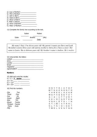a) Lisa is Martha’s __________________
b) Phil is Martha’s __________________
c) John is Ben’s ____________________
d) Claire is Ben’s ___________________
e) Alicia is Peter’s __________________
f) Peter is Alicia’s __________________
g) Anne is Rachel’s __________________
h) Peter is Martha’s _________________
11) Complete the family tree according to the text.
Father Mother
_________ ___________
Sister Brother (Me)
___________ ___________ Suzy
12) Unscramble the letters
rortbeh ___________________________________
stires ____________________________________
romthe ___________________________________
fertah ____________________________________
rfatghdnre ________________________________
ngoramodterh ______________________________
Numbers
15) Add and write the results.
4 + 3 = 7 seven
12 + 5=_____ _____________
21 + 13= ______ ___________
20 + 25= ______ ___________
16) Find the numbers.
One Two
Three Four
Five Six
Seven Eight
Nine Ten
Eleven Twelve
Thirteen Twenty
Thirty Forty
Fifty
My name’s Suzy. I’m eleven years old. My parent’s names are Dave and Leah.
My father is forty-three years old and my mother is thirty-five. I have a sister. Her
name is Laura. She is thirteen years old. My brother’s name’s Andrew. He’s twelve.
 
