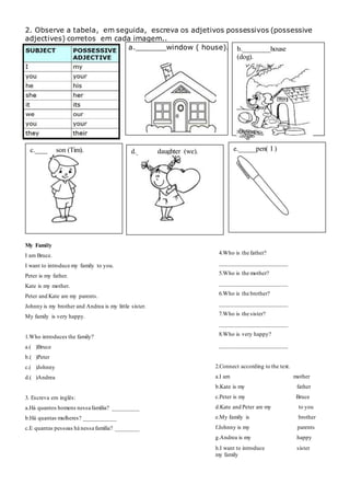 b.________house
(dog).
2. Observe a tabela, em seguida, escreva os adjetivos possessivos (possessive
adjectives) corretos em cada imagem..
a._______window ( house).
My Family
I am Bruce.
I want to introduce my family to you.
Peter is my father.
Kate is my mother.
Peter and Kate are my parents.
Johnny is my brother and Andrea is my little sister.
My family is very happy.
1.Who introduces the family?
a.( )Bruce
b.( )Peter
c.( )Johnny
d.( )Andrea
3. Escreva em inglês:
a.Há quantos homens nessa família? _________
b.Há quantas mulheres? ___________
c.E quantas pessoas há nessa família? ________
c.______son (Tim). d.______daughter (we). e._____pen( I )
4.Who is the father?
_______________________
5.Who is the mother?
_______________________
6.Who is the brother?
_______________________
7.Who is the sister?
_______________________
8.Who is very happy?
_______________________
2.Connect according to the text.
a.I am mother
b.Kate is my father
c.Peter is my Bruce
d.Kate and Peter are my to you
e.My family is brother
f.Johnny is my parents
g.Andrea is my happy
h.I want to introduce sister
my family
 
