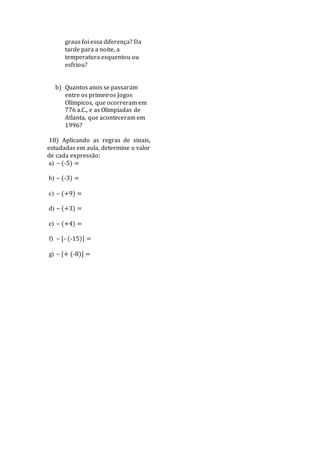 graus foi essa diferença? Da
tarde para a noite, a
temperatura esquentou ou
esfriou?
b) Quantos anos se passaram
entre os primeiros Jogos
Olímpicos, que ocorreram em
776 a.C., e as Olimpíadas de
Atlanta, que aconteceram em
1996?
18) Aplicando as regras de sinais,
estudadas em aula, determine o valor
de cada expressão:
a) – (-5) =
b) – (-3) =
c) – (+9) =
d) – (+3) =
e) – (+4) =
f) – [- (-15)] =
g) – [+ (-8)] =
 