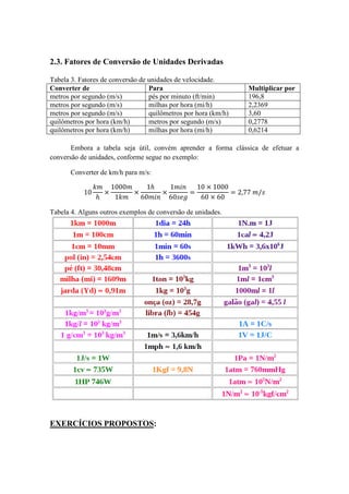 2.3. Fatores de Conversão de Unidades Derivadas
Tabela 3. Fatores de conversão de unidades de velocidade.
Converter de Para Multiplicar por
metros por segundo (m/s) pés por minuto (ft/min) 196,8
metros por segundo (m/s) milhas por hora (mi/h) 2,2369
metros por segundo (m/s) quilômetros por hora (km/h) 3,60
quilômetros por hora (km/h) metros por segundo (m/s) 0,2778
quilômetros por hora (km/h) milhas por hora (mi/h) 0,6214
Embora a tabela seja útil, convém aprender a forma clássica de efetuar a
conversão de unidades, conforme segue no exemplo:
Converter de km/h para m/s:
Tabela 4. Alguns outros exemplos de conversão de unidades.
EXERCÍCIOS PROPOSTOS:
 