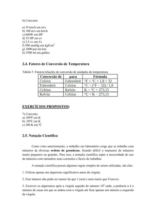 6) Converta:
a) 35 km/h em m/s
b) 100 m/s em km/h
c) 600W em HP
d) 35 HP em cv
e) 3,5 cv em J/s
f) 500 mmHg em kgf/cm2
g) 1000 pol em km
h) 3500 ml em galões
2.4. Fatores de Conversão de Temperatura
Tabela 5. Fatores/relações de conversão de unidades de temperatura.
EXERCÍCIOS PROPOSTOS:
7) Converta:
a) 109ºF em K
b) -50ºC em K
c) 300 K em ºC
2.5. Notação Científica
Como visto anteriormente, o trabalho em laboratório exige que se trabalhe com
números de diversas ordens de grandezas, ficando difícil o manuseio de números
muito pequenos ou grandes. Para isso, a notação científica supre a necessidade do uso
de números com tamanhos mais coerentes e fáceis de trabalhar.
A notação científica possui algumas regras simples de serem utilizadas, são elas:
1. Utilizar apenas um algarismo significativo antes da vírgula;
2. Este número não pode ser menor do que 1 (um) e nem maior que 9 (nove).
3. Escrever os algarismos após a vírgula seguido do número 10n
onde, a potência n é o
número de casas em que se andou com a vírgula até ficar apenas um número a esquerda
da vírgula.
 