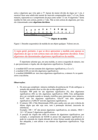 seria o algarismo que viria após o 7? Apesar da menor divisão da régua ser 1 cm, é
razoável fazer uma subdivisão mental do intervalo compreendido entre 7 e 8 cm. Desta
maneira, representa-se o comprimento da peça como sendo 7,3 cm. O algarismo 7 desta
medida foi lido com certeza, porém o 3 não. Não se tem certeza do algarismo, por isso,
ele é denominado como algarismo duvidoso.
Figura 1. Desenho esquemático de medida de um objeto qualquer. Valores em cm.
A regra geral, portanto, é que se deve apresentar a medida com apenas os
algarismos de que se tem certeza mais um único algarismo duvidoso. Estes
algarismos são denominados algarismos significativos da medida.
É importante salientar que, em uma medida, os zeros à esquerda do número, isto
é, que posicionam a vírgula, não são algarismos significativos. Exemplos:
1. a medida 0,023 cm tem somente dois algarismos significativos, o 2 e o 3;
2. a medida 0,348 cm tem três algarismos significativos;
3. a medida 0,0040000 cm tem cinco algarismos significativos, o número 4 e os quatro
zeros a sua direita.
Observações:
1. Os zeros que completam números múltiplos de potências de 10 são ambíguos: a
notação não permite dizer se eles são ou não significativos.
Exemplo: 800 pode ter um algarismo significativo (8), dois algarismos
significativos (80) ou três algarismos significativos (800). Esta ambiguidade
deve ser corrigida usando-se notação científica para representar estes números,
8x102
terá um algarismo significativo, 8,0x102
terá dois algarismos
significativos e 8,00x102
terá três algarismos significativos.
2. O número 100: é Não Determinado (ND), pois acaba com um zero à direita do
último dígito que não seja zero, sem a pontuação decimal; (necessita de
referência).
Exemplo: 100 = 102
não possui algarismos significativos, no entanto, 100,0 =
1,0 × 102
possui 2 algarismos significativos.
3. A posição da vírgula não influi no número de algarismos significativos, por
exemplo, o comprimento de 0,0240 m possui três algarismos significativos e
pode ter a posição da vírgula alterado de várias formas usando uma potência de
dez adequada, e sem alterar o seu número de algarismos significativos. Veja
abaixo:
 