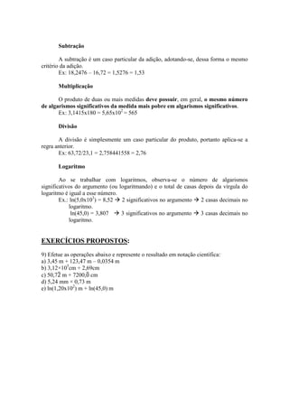 Subtração
A subtração é um caso particular da adição, adotando-se, dessa forma o mesmo
critério da adição.
Ex: 18,2476 – 16,72 = 1,5276 = 1,53
Multiplicação
O produto de duas ou mais medidas deve possuir, em geral, o mesmo número
de algarismos significativos da medida mais pobre em algarismos significativos.
Ex: 3,1415x180 = 5,65x102
= 565
Divisão
A divisão é simplesmente um caso particular do produto, portanto aplica-se a
regra anterior.
Ex: 63,72/23,1 = 2,758441558 = 2,76
Logaritmo
Ao se trabalhar com logaritmos, observa-se o número de algarismos
significativos do argumento (ou logaritmando) e o total de casas depois da vírgula do
logaritmo é igual a esse número.
Ex.: ln(5,0x103
) = 8,52  2 significativos no argumento  2 casas decimais no
logaritmo.
ln(45,0) = 3,807  3 significativos no argumento  3 casas decimais no
logaritmo.
EXERCÍCIOS PROPOSTOS:
9) Efetue as operações abaixo e represente o resultado em notação científica:
a) 3,45 m + 123,47 m – 0,0354 m
b) 3,12×105
cm + 2,69cm
c) 50,7̅ m + 7200,̅ cm
d) 5,24 mm × 0,73 m
e) ln(1,20x102
) m + ln(45,0) m
 