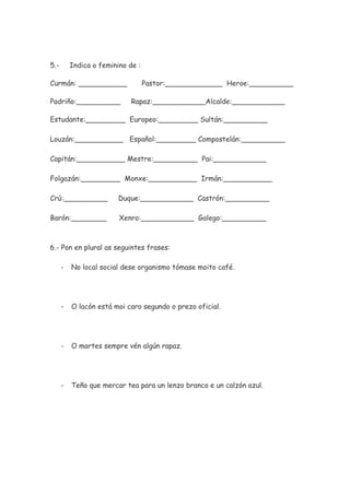 5.- Indica o feminino de :
Curmán: ___________ Pastor:_____________ Heroe:__________
Padriño:__________ Rapaz:____________Alcalde:____________
Estudante:_________ Europeo:_________ Sultán:__________
Louzán:___________ Español:_________ Compostelán:__________
Capitán:___________ Mestre:__________ Pai:____________
Folgazán:_________ Monxe:___________ Irmán:___________
Crú:__________ Duque:____________ Castrón:__________
Barón:________ Xenro:____________ Galego:__________
6.- Pon en plural as seguintes frases:
- No local social dese organismo tómase moito café.
- O lacón está moi caro segundo o prezo oficial.
- O martes sempre vén algún rapaz.
- Teño que mercar tea para un lenzo branco e un calzón azul.
 