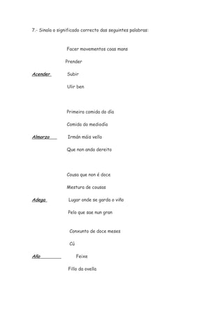 7.- Sinala o significado correcto das seguintes palabras:
Facer movementos coas mans
Prender
Acender Subir
Ulir ben
Primeira comida do día
Comida do mediodía
Almorzo Irmán máis vello
Que non anda dereito
Cousa que non é doce
Mestura de cousas
Adega Lugar onde se garda o viño
Pelo que sae nun gran
Conxunto de doce meses
Cú
Año Feixe
Fillo da ovella
 