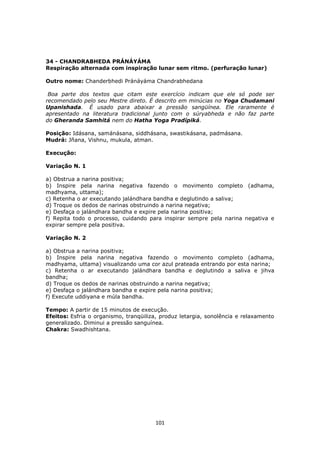 101
34 - CHANDRABHEDA PRÁNÁYÁMA
Respiração alternada com inspiração lunar sem ritmo. (perfuração lunar)
Outro nome: Chanderbhedi Pránáyáma Chandrabhedana
Boa parte dos textos que citam este exercício indicam que ele só pode ser
recomendado pelo seu Mestre direto. É descrito em minúcias no Yoga Chudamani
Upanishada. É usado para abaixar a pressão sangüínea. Ele raramente é
apresentado na literatura tradicional junto com o súryabheda e não faz parte
do Gheranda Samhitá nem do Hatha Yoga Pradípiká.
Posição: Idásana, samánásana, siddhásana, swastikásana, padmásana.
Mudrá: Jñana, Vishnu, mukula, atman.
Execução:
Variação N. 1
a) Obstrua a narina positiva;
b) Inspire pela narina negativa fazendo o movimento completo (adhama,
madhyama, uttama);
c) Retenha o ar executando jalándhara bandha e deglutindo a saliva;
d) Troque os dedos de narinas obstruindo a narina negativa;
e) Desfaça o jalándhara bandha e expire pela narina positiva;
f) Repita todo o processo, cuidando para inspirar sempre pela narina negativa e
expirar sempre pela positiva.
Variação N. 2
a) Obstrua a narina positiva;
b) Inspire pela narina negativa fazendo o movimento completo (adhama,
madhyama, uttama) visualizando uma cor azul prateada entrando por esta narina;
c) Retenha o ar executando jalándhara bandha e deglutindo a saliva e jihva
bandha;
d) Troque os dedos de narinas obstruindo a narina negativa;
e) Desfaça o jalándhara bandha e expire pela narina positiva;
f) Execute uddiyana e múla bandha.
Tempo: A partir de 15 minutos de execução.
Efeitos: Esfria o organismo, tranqüiliza, produz letargia, sonolência e relaxamento
generalizado. Diminui a pressão sanguínea.
Chakra: Swadhishtana.
 