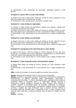 105
b) Terminando o ciclo, permaneça em kúmbhaka, jalándhara bandha e múla
bandha.
Variação N. 3 (para reter o ar por mais tempo)
a) Respire com força e ruído e bem rápido por ambas as narinas, fazendo um som
alto como aquele que é produzido por um fole;
b) Terminando o ciclo, permaneça em shúnyaka e bandha traya.
Variação N. 4 (com ênfase na inspiração)
a) Coloque os dedos médios nas bochechas e aplique uma pequena pressão para
fora abrindo suavemente as narinas;
b) Respire com força e ruído e bem rápido por ambas as narinas, fazendo um som
alto como aquele que é produzido por um fole, com bastante ênfase na inspiração;
c) Terminando o ciclo, permaneça em e jihva bandha com a cabeça tombada para
trás.
Variação N. 5 (com ênfase na expiração)
a) Respire com força e ruído e bem rápido por ambas as narinas, fazendo um som
alto como aquele que é produzido por um fole com ênfase na expiração;
b) Terminando o ciclo, permaneça em e jihva bandha com a cabeça tombada para
trás.
Variação N. 6 (progressivo do mais lento para o mais rápido)
a) Respire com força e ruído por ambas as narinas, fazendo um som alto como
aquele que é produzido por um fole progressiva e gradualmente vá aumentando o
ritmo até o ponto mais acelerado que você puder manter;
b) Terminando o ciclo, permaneça em e jihva bandha com a cabeça tombada para
trás.
Variação N. 7 (bem fraquinho porém extremamente rápido)
a) Respire bem rápido por ambas as narinas, fazendo um ruído constante e bem
acelerado;
b) Terminando o ciclo, permaneça em e jihva bandha com a cabeça tombada para
trás.
OBS.: lembre-se de pegar um lenço de papel para realizar esse exercício.
Tempo: Dependendo da técnica entre 5 a 20 minutos de execução.
Efeitos: Aumenta a capacidade pulmonar fortalecendo diretamente o diafragma e
sensivelmente os demais músculos dessa aparelhagem, desenvolve o
condicionamento aeróbico. A prática prolongada deste pránáyáma pode melhorar
problemas ligados a bronquite, asma e a tuberculose. Mantém uniforme a
temperatura corporal, combate o excesso de vento, fleuma e bílis, fortalece a
vontade, aumenta a serenidade diante de situações conflitantes ou perigosas.
Reduz os efeitos do frio aumentando a temperatura corporal Purifica os pulmões,
aumenta o apetite, tem ação tonificante sobre o sistema nervoso, melhora a
circulação sanguínea levando calor e nutrientes a todo o corpo, inclusive quem
sofre de mãos e pés frios, é brônquio dilatador alem de atenuar irritações das vias
aéreas.
Chakra: Manipura.
 