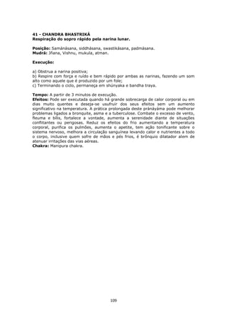 109
41 - CHANDRA BHASTRIKÁ
Respiração do sopro rápido pela narina lunar.
Posição: Samánásana, siddhásana, swastikásana, padmásana.
Mudrá: Jñana, Vishnu, mukula, atman.
Execução:
a) Obstrua a narina positiva;
b) Respire com força e ruído e bem rápido por ambas as narinas, fazendo um som
alto como aquele que é produzido por um fole;
c) Terminando o ciclo, permaneça em shúnyaka e bandha traya.
Tempo: A partir de 3 minutos de execução.
Efeitos: Pode ser executada quando há grande sobrecarga de calor corporal ou em
dias muito quentes e deseja-se usufruir dos seus efeitos sem um aumento
significativo na temperatura. A prática prolongada deste pránáyáma pode melhorar
problemas ligados a bronquite, asma e a tuberculose. Combate o excesso de vento,
fleuma e bílis, fortalece a vontade, aumenta a serenidade diante de situações
conflitantes ou perigosas. Reduz os efeitos do frio aumentando a temperatura
corporal, purifica os pulmões, aumenta o apetite, tem ação tonificante sobre o
sistema nervoso, melhora a circulação sanguínea levando calor e nutrientes a todo
o corpo, inclusive quem sofre de mãos e pés frios, é brônquio dilatador alem de
atenuar irritações das vias aéreas.
Chakra: Manipura chakra.
 