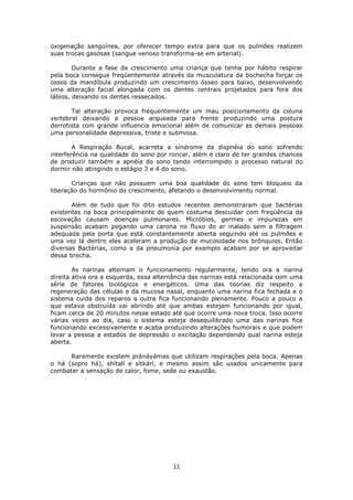 11
oxigenação sangüínea, por oferecer tempo extra para que os pulmões realizem
suas trocas gasosas (sangue venoso transforma-se em arterial).
Durante a fase de crescimento uma criança que tenha por hábito respirar
pela boca consegue freqüentemente através da musculatura da bochecha forçar os
ossos da mandíbula produzindo um crescimento ósseo para baixo, desenvolvendo
uma alteração facial alongada com os dentes centrais projetados para fora dos
lábios, deixando os dentes ressecados.
Tal alteração provoca frequentemente um mau posicionamento da coluna
vertebral deixando a pessoa arqueada para frente produzindo uma postura
derrotista com grande influencia emocional além de comunicar as demais pessoas
uma personalidade depressiva, triste e submissa.
A Respiração Bucal, acarreta a síndrome da dispnéia do sono sofrendo
interferência na qualidade do sono por roncar, além é claro de ter grandes chances
de produzir também a apnéia do sono tendo interrompido o processo natural do
dormir não atingindo o estágio 3 e 4 do sono.
Crianças que não possuem uma boa qualidade do sono tem bloqueio da
liberação do hormônio do crescimento, afetando o desenvolvimento normal.
Além de tudo que foi dito estudos recentes demonstraram que bactérias
existentes na boca principalmente de quem costuma descuidar com freqüência da
escovação causam doenças pulmonares. Micróbios, germes e impurezas em
suspensão acabam pegando uma carona no fluxo do ar inalado sem a filtragem
adequada pela porta que está constantemente aberta seguindo até os pulmões e
uma vez lá dentro eles aceleram a produção de mucosidade nos brônquios. Então
diversas Bactérias, como a da pneumonia por exemplo acabam por se aproveitar
dessa brecha.
As narinas alternam o funcionamento regularmente, tendo ora a narina
direita ativa ora a esquerda, essa alternância das narinas está relacionada com uma
série de fatores biológicos e energéticos. Uma das teorias diz respeito a
regeneração das células e da mucosa nasal, enquanto uma narina fica fechada e o
sistema cuida dos reparos a outra fica funcionando plenamente. Pouco a pouco a
que estava obstruída vai abrindo até que ambas estejam funcionando por igual,
ficam cerca de 20 minutos nesse estado até que ocorre uma nova troca. Isso ocorre
várias vezes ao dia, caso o sistema esteja desequilibrado uma das narinas fica
funcionando excessivamente e acaba produzindo alterações humorais e que podem
levar a pessoa a estados de depressão o excitação dependendo qual narina esteja
aberta.
Raramente existem pránáyámas que utilizam respirações pela boca. Apenas
o há (sopro há), shítalí e sítkárí, e mesmo assim são usados unicamente para
combater a sensação de calor, fome, sede ou exaustão.
 