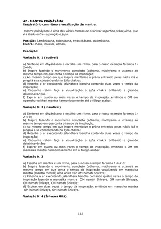 115
47 - MANTRA PRÁNÁYÁMA
Respiratório com ritmo e vocalização de mantra.
Mantra pránáyáma é uma das várias formas de executar sagarbha pránáyáma, que
é a fusão entre respiração e japa.
Posição: Samánásana, siddhásana, swastikásana, padmásana.
Mudrá: Jñana, mukula, atman.
Execução:
Variação N. 1 (audível)
a) Sente-se em dhyánásana e escolha um ritmo, para o nosso exemplo faremos 1-
2-4-0;
b) Inspire fazendo o movimento completo (adhama, madhyama e uttama) ao
mesmo tempo em que conta o tempo da inspiração;
c) Ao mesmo tempo em que inspira mentalize o prána entrando pelas nádís idá e
pingalá e se concentrando no ájña chakra;
d) Retenha o ar executando jalándhara bandha contando duas vezes o tempo da
inspiração;
e) Enquanto retém faça a visualização o ájña chakra brilhando e girando
dakshinavártena
f) Expirar em quatro ou mais vezes o tempo da inspiração, emitindo o OM em
upamshu vaikharí mantra harmoniosamente até o fôlego acabar.
Variação N. 2 (inaudível)
a) Sente-se em dhyánásana e escolha um ritmo, para o nosso exemplo faremos 1-
2-4-0;
b) Inspire fazendo o movimento completo (adhama, madhyama e uttama) ao
mesmo tempo em que conta o tempo da inspiração;
c) Ao mesmo tempo em que inspira mentalize o prána entrando pelas nádís idá e
pingalá e se concentrando no ájña chakra;
d) Retenha o ar executando jalándhara bandha contando duas vezes o tempo da
inspiração;
e) Enquanto retém faça a visualização o ájña chakra brilhando e girando
dakshinavártêna
f) Expirar em quatro ou mais vezes o tempo da inspiração, emitindo o OM em
manasika mantra harmoniosamente até o fôlego acabar.
Variação N. 3
a) Escolha um mantra e um ritmo, para o nosso exemplo faremos 1-4-2-0;
b) Inspire fazendo o movimento completo (adhama, madhyama e uttama) ao
mesmo tempo em que conta o tempo da inspiração vocalizando em manasika
mantra (mantra mental) uma única vez OM namah Shivaya;
c) Retenha o ar executando jalándhara bandha contando quatro vezes o tempo da
inspiração fazendo o manasika mantra OM namah Shivaya, OM namah Shivaya,
OM namah Shivaya, OM namah Shivaya;
d) Expirar em duas vezes o tempo da inspiração, emitindo em manasika mantra
OM namah Shivaya, OM namah Shivaya.
Variação N. 4 (Íshwara Gítá)
 