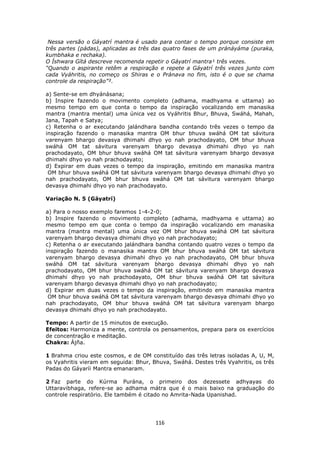 116
Nessa versão o Gáyatrí mantra é usado para contar o tempo porque consiste em
três partes (pádas), aplicadas as três das quatro fases de um pránáyáma (puraka,
kumbhaka e rechaka).
O Íshwara Gítá descreve recomenda repetir o Gáyatrí mantra¹ três vezes.
“Quando o aspirante retêm a respiração e repete a Gáyatrí três vezes junto com
cada Vyáhritis, no começo os Shiras e o Pránava no fim, isto é o que se chama
controle da respiração”².
a) Sente-se em dhyánásana;
b) Inspire fazendo o movimento completo (adhama, madhyama e uttama) ao
mesmo tempo em que conta o tempo da inspiração vocalizando em manasika
mantra (mantra mental) uma única vez os Vyáhritis Bhur, Bhuva, Swáhá, Mahah,
Jana, Tapah e Satya;
c) Retenha o ar executando jalándhara bandha contando três vezes o tempo da
inspiração fazendo o manasika mantra OM bhur bhuva swáhá OM tat sávitura
varenyam bhargo devasya dhimahi dhyo yo nah prachodayato, OM bhur bhuva
swáhá OM tat sávitura varenyam bhargo devasya dhimahi dhyo yo nah
prachodayato, OM bhur bhuva swáhá OM tat sávitura varenyam bhargo devasya
dhimahi dhyo yo nah prachodayato;
d) Expirar em duas vezes o tempo da inspiração, emitindo em manasika mantra
OM bhur bhuva swáhá OM tat sávitura varenyam bhargo devasya dhimahi dhyo yo
nah prachodayato, OM bhur bhuva swáhá OM tat sávitura varenyam bhargo
devasya dhimahi dhyo yo nah prachodayato.
Variação N. 5 (Gáyatrí)
a) Para o nosso exemplo faremos 1-4-2-0;
b) Inspire fazendo o movimento completo (adhama, madhyama e uttama) ao
mesmo tempo em que conta o tempo da inspiração vocalizando em manasika
mantra (mantra mental) uma única vez OM bhur bhuva swáhá OM tat sávitura
varenyam bhargo devasya dhimahi dhyo yo nah prachodayato;
c) Retenha o ar executando jalándhara bandha contando quatro vezes o tempo da
inspiração fazendo o manasika mantra OM bhur bhuva swáhá OM tat sávitura
varenyam bhargo devasya dhimahi dhyo yo nah prachodayato, OM bhur bhuva
swáhá OM tat sávitura varenyam bhargo devasya dhimahi dhyo yo nah
prachodayato, OM bhur bhuva swáhá OM tat sávitura varenyam bhargo devasya
dhimahi dhyo yo nah prachodayato, OM bhur bhuva swáhá OM tat sávitura
varenyam bhargo devasya dhimahi dhyo yo nah prachodayato;
d) Expirar em duas vezes o tempo da inspiração, emitindo em manasika mantra
OM bhur bhuva swáhá OM tat sávitura varenyam bhargo devasya dhimahi dhyo yo
nah prachodayato, OM bhur bhuva swáhá OM tat sávitura varenyam bhargo
devasya dhimahi dhyo yo nah prachodayato.
Tempo: A partir de 15 minutos de execução.
Efeitos: Harmoniza a mente, controla os pensamentos, prepara para os exercícios
de concentração e meditação.
Chakra: Ájña.
1 Brahma criou este cosmos, e de OM constituído das três letras isoladas A, U, M,
os Vyahritis vieram em seguida: Bhur, Bhuva, Swáhá. Destes três Vyahritis, os três
Padas do Gáyaríi Mantra emanaram.
2 Faz parte do Kúrma Purána, o primeiro dos dezessete adhyayas do
Uttaravibhaga, refere-se ao adhama mátra que é o mais baixo na graduação do
controle respiratório. Ele também é citado no Amrita-Nada Upanishad.
 