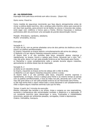 118
49 - HA PRÁNÁYÁMA
Expiração forte pela boca emitindo som alto e brusco. (Sopro há)
Outro nome: Pravá ha
Como medida de segurança recomendo que faça alguns alongamentos antes de
iniciar a prática deste exercício, não o pratique pela manhã e deixe para executá-lo
em dias mais quentes, para prevenir-se de lesões na coluna e músculos das costas,
evite jogar com violência o tronco para a frente. Elimina impurezas e resíduos
pulmonares além de promover uma sensação de grande descontração interior.
Posição: Shavásana, vajrásana, adyásana.
Mudrá: Urnanabha, shunya.
Execução:
Variação N. 1
a) Fique de pé, com as pernas afastadas cerca de dois palmos de distância uma da
outra e os joelhos semiflexionados;
b) Inspire, erguendo os braços lateral e simultaneamente até acima da cabeça;
c) Retenha o ar por alguns instantes enquanto contrai o corpo;
d) Expire todo o ar dos pulmões pela boca, enquanto abaixa vigorosa e
rapidamente, os braços, tronco e cabeça para frente, deixando sair o som “há”,
mas não grite, deixe o ar sair pela pressão torácica ao ser flexionado para frente;
e) Mantenha o corpo completamente solto e parado durante alguns instantes,
aproveitando os efeitos desse tipo de respiração.
Variação N. 2
a) Deite-se em decúbito dorsal;
b) Inspire, erguendo os braços acima da cabeça até o chão lá atrás;
c) Retenha o ar por alguns instantes enquanto contrai o corpo;
d) Expire todo o ar dos pulmões pela boca, enquanto levanta vigorosa e
rapidamente, os braços, tronco e cabeça para frente e ao mesmo tempo as pernas
com os joelhos semiflexionados, e toca as mãos nos pés, deixando sair o som "há",
mas não grite deixe o ar sair pela pressão torácica ao ser flexionado para frente;
e) tão logo tenha feito o sopro relaxe todo o corpo deixando-o cair pesadamente ao
chão e espere alguns instantes sentindo tudo que foi feito.
Tempo: A partir de 2 minutos de execução.
Efeitos: Liberação das tenções e do stress, limpa e oxigena as vias respiratórias,
aumenta a temperatura das extremidades combate o desânimo e a depressão. É
um excelente exercício para descarregar a raiva, frustrações e instabilidades
emocionais, gerado por ambientes pesados, carregados, tristes e depressivos.
Chakra: Vishuddha, manipura.
 