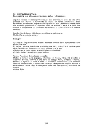 119
50 - SHÍTÁLÍ PRÁNÁYÁMA
Respiratório com a língua em forma de calha. (refrescante)
Algumas pessoas não conseguirão executar esse exercício por causa de uma falha
genética que impede o movimento da língua em forma arredondada. Este
respiratório é descrito no Yoga Kundaliní Upanishada e no Gheranda-Samhitá como
um excelente purificante o sanguíneo, além de eliminar a sede e a fome, ele
diminui a temperatura do organismo refrigerando o corpo inteiro e o sistema
nervoso.
Posição: Samánásana, siddhásana, swastikásana, padmásana.
Mudrá: Jñana, mukula, atman.
Execução:
a) Coloque a língua em forma de calha apertada entre os lábios e projetando-a um
pouco para fora;
b) inspire (adhama, madhyama e uttama) pela boca, fazendo o ar penetrar pelo
canal formado pela língua com um ruído sibilante igual a "sssi";
c) Retenha o ar tanto quanto seja possível com comodidade;
d) Expire lenta e naturalmente pelas narinas.
Tempo: A partir de 3 minutos de execução.
Efeitos: É indicado para dispepsia, inflamação do fígado, febre, má digestão e
desordens biliares, controla a bílis dores de cabeça, febre, combate a insônia.
Melhora a digestão e alivia a sede, é altamente recomendado para melhora
imediata do nervosismo. É refrescante e diminui a temperatura corporal melhora a
resistência ao calor e reduz a sensação de fome e de sede por isso, evite fazer no
inverno.
Chakra: Ájña.
 