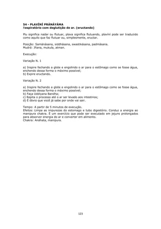 123
54 - PLAVÍNÍ PRÁNÁYÁMA
Respiratório com deglutição de ar. (eructando)
Plu significa nadar ou flutuar, plava significa flutuando, plavíní pode ser traduzido
como aquilo que faz flutuar ou, simplesmente, eructar.
Posição: Samánásana, siddhásana, swastikásana, padmásana.
Mudrá: Jñana, mukula, atman.
Execução:
Variação N. 1
a) Inspire fechando a glote e engolindo o ar para o estômago como se fosse água,
enchendo dessa forma o máximo possível;
b) Expire eructando.
Variação N. 2
a) Inspire fechando a glote e engolindo o ar para o estômago como se fosse água,
enchendo dessa forma o máximo possível;
b) Faça Uddiyana Bandha;
c) Repita o processo até o ar ser levado aos intestinos;
d) É óbvio que você já sabe por onde vai sair.
Tempo: A partir de 5 minutos de execução.
Efeitos: Limpa as impurezas do estomago e tubo digestório. Conduz a energia ao
manipura chakra. É um exercício que pode ser executado em jejuns prolongados
para absorver energia do ar e converter em alimento.
Chakra: Anáhata, manipura.
 