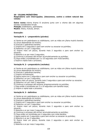 128
59 - VILOMA PRÁNÁYÁMA
Respiratório com interrupções. (desconexo, contra a ordem natural das
coisas)
Outro nome: viloma Krama O anuloma junto com o viloma são em algumas
escolas considerados Kriyás
Posição: Siddhásana, padmásana.
Mudrá: Jñana, mukula, atman.
Execução:
Variação N. 1 – preparatório (púraka)
a) Sente-se em padmásana ou siddhásana, com as mãos em jñana mudrá chandra
ou súrya dependendo do horário;
b) Execute o jalándhara bandha;
c) Inspire em 2 segundos e pare sem encher ou esvaziar os pulmões;
d) Retenha o ar por 2 segundos;
e) Inspire mais um pouco, durante mais 2 segundos e pare sem encher ou
esvaziar;
f) Retenha o ar por mais 2 segundos;
g) Continue o processo até encher acumulativamente os pulmões;
h) Faça então o kúmbhaka por 5 a 10 segundos com múla bandha;
i) Expire e repita todo o processo;
Variação N. 2 – preparatório (rechaka)
a) Sente-se em padmásana ou siddhásana, com as mãos em jñána mudrá chandra
ou súrya dependendo do horário;
b) Execute o jalándhara bandha;
c) Inspire normalmente;
d) Agora expire em 2 segundos e pare sem encher ou esvaziar os pulmões;
e) Retenha o ar por 2 segundos;
f) Expire mais um pouco, durante mais 2 segundos e pare sem encher ou esvaziar;
g) Retenha o ar por mais 2 segundos;
h) Continue o processo até esvaziar progressivamente os pulmões;
i) Faça então o kúmbhaka por 5 a 10 segundos com bandha traya;
j) Inspire e repita todo o processo;
Variação N. 3 - definitivo
a) Sente-se em padmásana ou siddhásana, com as mãos em jñána mudrá chandra
ou súrya dependendo do horário;
b) Execute o jalándhara bandha;
c) Inspire em 2 segundos e pare sem encher ou esvaziar os pulmões;
d) Retenha o ar por 2 segundos;
e) Inspire mais um pouco, durante mais 2 segundos e pare sem encher ou
esvaziar;
f) Retenha o ar por mais 2 segundos;
g) Continue o processo até encher acumulativamente os pulmões;
h) Faça então um kúmbhaka por 4 segundos com múla bandha;
i) Agora expire em 2 segundos e pare sem encher ou esvaziar os pulmões;
j) Retenha o ar por 2 segundos;
k) Expire mais um pouco, durante mais 2 segundos e pare sem encher ou
esvaziar;
l) Retenha o ar por mais 2 segundos;
 