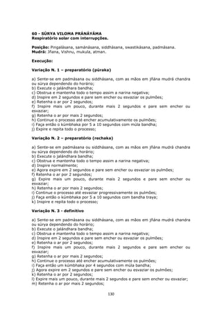 130
60 - SÚRYA VILOMA PRÁNÁYÁMA
Respiratório solar com interrupções.
Posição: Pingalásana, samánásana, siddhásana, swastikásana, padmásana.
Mudrá: Jñana, Vishnu, mukula, atman.
Execução:
Variação N. 1 – preparatório (púraka)
a) Sente-se em padmásana ou siddhásana, com as mãos em jñána mudrá chandra
ou súrya dependendo do horário;
b) Execute o jalándhara bandha;
c) Obstrua e mantenha todo o tempo assim a narina negativa;
d) Inspire em 2 segundos e pare sem encher ou esvaziar os pulmões;
e) Retenha o ar por 2 segundos;
f) Inspire mais um pouco, durante mais 2 segundos e pare sem encher ou
esvaziar;
g) Retenha o ar por mais 2 segundos;
h) Continue o processo até encher acumulativamente os pulmões;
i) Faça então o kúmbhaka por 5 a 10 segundos com múla bandha;
j) Expire e repita todo o processo;
Variação N. 2 – preparatório (rechaka)
a) Sente-se em padmásana ou siddhásana, com as mãos em jñána mudrá chandra
ou súrya dependendo do horário;
b) Execute o jalándhara bandha;
c) Obstrua e mantenha todo o tempo assim a narina negativa;
d) Inspire normalmente;
e) Agora expire em 2 segundos e pare sem encher ou esvaziar os pulmões;
f) Retenha o ar por 2 segundos;
g) Expire mais um pouco, durante mais 2 segundos e pare sem encher ou
esvaziar;
h) Retenha o ar por mais 2 segundos;
i) Continue o processo até esvaziar progressivamente os pulmões;
j) Faça então o kúmbhaka por 5 a 10 segundos com bandha traya;
k) Inspire e repita todo o processo;
Variação N. 3 - definitivo
a) Sente-se em padmásana ou siddhásana, com as mãos em jñána mudrá chandra
ou súrya dependendo do horário;
b) Execute o jalándhara bandha;
c) Obstrua e mantenha todo o tempo assim a narina negativa;
d) Inspire em 2 segundos e pare sem encher ou esvaziar os pulmões;
e) Retenha o ar por 2 segundos;
f) Inspire mais um pouco, durante mais 2 segundos e pare sem encher ou
esvaziar;
g) Retenha o ar por mais 2 segundos;
h) Continue o processo até encher acumulativamente os pulmões;
i) Faça então um kúmbhaka por 4 segundos com múla bandha;
j) Agora expire em 2 segundos e pare sem encher ou esvaziar os pulmões;
k) Retenha o ar por 2 segundos;
l) Expire mais um pouco, durante mais 2 segundos e pare sem encher ou esvaziar;
m) Retenha o ar por mais 2 segundos;
 