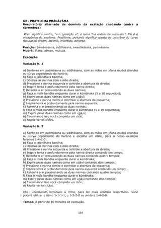 134
62 - PRATILOMA PRÁNÁYÁMA
Respiratório alternado de domínio da exalação (nadando contra a
correnteza)
Prati significa contra, “em oposição a”, e loma “na ordem de sucessão”. Ele é o
antagônico do anuloma. Pratiloma, portanto significa oposto ao contrário do curso
natural ou ordem, inverso, invertido, adverso.
Posição: Samánásana, siddhásana, swastikásana, padmásana.
Mudrá: Jñana, atman, mukula.
Execução:
Variação N. 1
a) Sente-se em padmásana ou siddhásana, com as mãos em jñána mudrá chandra
ou súrya dependendo do horário;
b) Faça o jalándhara bandha;
c) Obstrua as narinas com a mão direita;
d) Pressione a narina esquerda e controle a abertura da direita;
e) Inspire lenta e profundamente pela narina direita;
f) Retenha o ar pressionando as duas narinas;
g) Faça o múla bandha enquanto durar o kúmbhaka (5 a 10 segundos);
h) Expire pelas duas narinas como em ujjáyí;
i) Pressione a narina direita e controlar a abertura da esquerda;
j) Inspire lenta e profundamente pela narina esquerda;
k) Retenha o ar pressionando as duas narinas;
l) Faça o múla bandha enquanto durar o kúmbhaka (5 a 10 segundos);
m) Expire pelas duas narinas como em ujjáyí;
n) Terminando isso você completa um ciclo;
o) Repita vários ciclos.
Variação N. 2
a) Sente-se em padmásana ou siddhásana, com as mãos em jñána mudrá chandra
ou súrya dependendo do horário e escolha um ritmo, para o nosso exemplo
faremos 1-4-2-0;
b) Faça o jalándhara bandha;
c) Obstrua as narinas com a mão direita;
d) Pressione a narina esquerda e controle a abertura da direita;
e) Inspire lenta e profundamente pela narina direita contando um tempo;
f) Retenha o ar pressionando as duas narinas contando quatro tempos;
g) Faça o múla bandha enquanto durar o kúmbhaka;
h) Expire pelas duas narinas como em ujjáyí contando dois tempos;
i) Pressione a narina direita e controlar a abertura da esquerda;
j) Inspire lenta e profundamente pela narina esquerda contando um tempo;
k) Retenha o ar pressionando as duas narinas contando quatro tempos;
l) Faça o múla bandha enquanto durar o kúmbhaka;
m) Expire pelas duas narinas como em ujjáyí contando dois tempos;
n) Terminando isso você completa um ciclo;
o) Repita vários ciclos.
Obs.: recomendo introduzir o ritmo, para ter mais controle respiratório. Você
poderá utilizar o ritmo 1-1-1-1, o 1-2-2-0 ou ainda o 1-4-2-0.
Tempo: A partir de 10 minutos de execução.
 