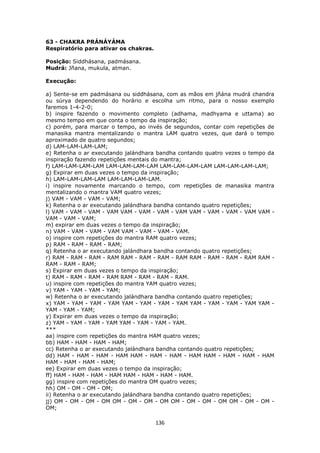 136
63 - CHAKRA PRÁNÁYÁMA
Respiratório para ativar os chakras.
Posição: Siddhásana, padmásana.
Mudrá: Jñana, mukula, atman.
Execução:
a) Sente-se em padmásana ou siddhásana, com as mãos em jñána mudrá chandra
ou súrya dependendo do horário e escolha um ritmo, para o nosso exemplo
faremos 1-4-2-0;
b) inspire fazendo o movimento completo (adhama, madhyama e uttama) ao
mesmo tempo em que conta o tempo da inspiração;
c) porém, para marcar o tempo, ao invés de segundos, contar com repetições de
manasika mantra mentalizando o mantra LAM quatro vezes, que dará o tempo
aproximado de quatro segundos;
d) LAM-LAM-LAM-LAM;
e) Retenha o ar executando jalándhara bandha contando quatro vezes o tempo da
inspiração fazendo repetições mentais do mantra;
f) LAM-LAM-LAM-LAM LAM-LAM-LAM-LAM LAM-LAM-LAM-LAM LAM-LAM-LAM-LAM;
g) Expirar em duas vezes o tempo da inspiração;
h) LAM-LAM-LAM-LAM LAM-LAM-LAM-LAM.
i) inspire novamente marcando o tempo, com repetições de manasika mantra
mentalizando o mantra VAM quatro vezes;
j) VAM - VAM - VAM - VAM;
k) Retenha o ar executando jalándhara bandha contando quatro repetições;
l) VAM - VAM - VAM - VAM VAM - VAM - VAM - VAM VAM - VAM - VAM - VAM VAM -
VAM - VAM - VAM;
m) expirar em duas vezes o tempo da inspiração;
n) VAM - VAM - VAM - VAM VAM - VAM - VAM - VAM.
o) inspire com repetições do mantra RAM quatro vezes;
p) RAM - RAM - RAM - RAM;
q) Retenha o ar executando jalándhara bandha contando quatro repetições;
r) RAM - RAM - RAM - RAM RAM - RAM - RAM - RAM RAM - RAM - RAM - RAM RAM -
RAM - RAM - RAM;
s) Expirar em duas vezes o tempo da inspiração;
t) RAM - RAM - RAM - RAM RAM - RAM - RAM - RAM.
u) inspire com repetições do mantra YAM quatro vezes;
v) YAM - YAM - YAM - YAM;
w) Retenha o ar executando jalándhara bandha contando quatro repetições;
x) YAM - YAM - YAM - YAM YAM - YAM - YAM - YAM YAM - YAM - YAM - YAM YAM -
YAM - YAM - YAM;
y) Expirar em duas vezes o tempo da inspiração;
z) YAM - YAM - YAM - YAM YAM - YAM - YAM - YAM.
***
aa) inspire com repetições do mantra HAM quatro vezes;
bb) HAM - HAM - HAM - HAM;
cc) Retenha o ar executando jalándhara bandha contando quatro repetições;
dd) HAM - HAM - HAM - HAM HAM - HAM - HAM - HAM HAM - HAM - HAM - HAM
HAM - HAM - HAM - HAM;
ee) Expirar em duas vezes o tempo da inspiração;
ff) HAM - HAM - HAM - HAM HAM - HAM - HAM - HAM.
gg) inspire com repetições do mantra OM quatro vezes;
hh) OM - OM - OM - OM;
ii) Retenha o ar executando jalándhara bandha contando quatro repetições;
jj) OM - OM - OM - OM OM - OM - OM - OM OM - OM - OM - OM OM - OM - OM -
OM;
 