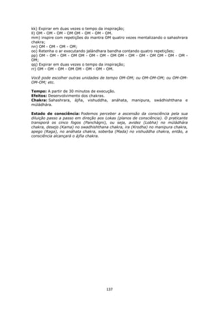 137
kk) Expirar em duas vezes o tempo da inspiração;
ll) OM - OM - OM - OM OM - OM - OM - OM.
mm) inspire com repetições do mantra OM quatro vezes mentalizando o sahashrara
chakra;
nn) OM - OM - OM - OM;
oo) Retenha o ar executando jalándhara bandha contando quatro repetições;
pp) OM - OM - OM - OM OM - OM - OM - OM OM - OM - OM - OM OM - OM - OM -
OM;
qq) Expirar em duas vezes o tempo da inspiração;
rr) OM - OM - OM - OM OM - OM - OM - OM.
Você pode escolher outras unidades de tempo OM-OM; ou OM-OM-OM; ou OM-OM-
OM-OM; etc.
Tempo: A partir de 30 minutos de execução.
Efeitos: Desenvolvimento dos chakras.
Chakra: Sahashrara, ájña, vishuddha, anáhata, manipura, swádhishthana e
múládhára.
Estado de consciência: Podemos perceber a ascensão da consciência pela sua
diluição passo a passo em direção aos Lokas (planos de consciência). O praticante
transporá os cinco fogos (Panchágni), ou seja, avidez (Lobha) no múládhára
chakra, desejo (Kama) no swadhishthana chakra, ira (Krodha) no manipura chakra,
apego (Raga), no anáhata chakra, soberba (Mada) no vishuddha chakra, então, a
consciência alcançará o ájña chakra.
 