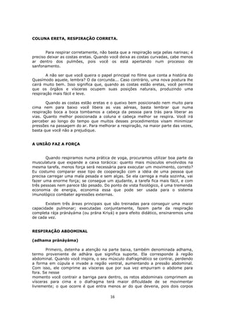 16
COLUNA ERETA, RESPIRAÇÃO CORRETA.
Para respirar corretamente, não basta que a respiração seja pelas narinas; é
preciso deixar as costas eretas. Quando você deixa as costas curvadas, cabe menos
ar dentro dos pulmões, pois você os está apertando num processo de
sanfonamento.
A não ser que você queira o papel principal no filme que conta a história do
Quasímodo aquele, lembra? O da corcunda... Caso contrário, uma nova postura lhe
cairá muito bem. Isso significa que, quando as costas estão eretas, você permite
que os órgãos e vísceras ocupem suas posições naturais, produzindo uma
respiração mais fácil e leve.
Quando as costas estão eretas e o queixo bem posicionado nem muito para
cima nem para baixo você libera as vias aéreas, basta lembrar que numa
respiração boca a boca tombamos a cabeça da pessoa para trás para liberar as
vias. Quanto melhor posicionada a coluna e cabeça melhor se respira. Você irá
perceber ao longo do tempo que muitos desses procedimentos visam minimizar
pressões na passagem do ar. Para melhorar a respiração, na maior parte das vezes,
basta que você não a prejudique.
A UNIÃO FAZ A FORÇA
Quando respiramos numa prática de yoga, procuramos utilizar boa parte da
musculatura que expande a caixa torácica: quanto mais músculos envolvidos na
mesma tarefa, menos força será necessária para executar um movimento, correto?
Eu costumo comparar esse tipo de cooperação com a idéia de uma pessoa que
precisa carregar uma mala pesada e sem alças. Se ela carrega a mala sozinha, vai
fazer uma enorme força; se consegue um ajudante, a tarefa fica mais fácil, e com
três pessoas nem parece tão pesado. Do ponto de vista fisiológico, é uma tremenda
economia de energia, economia essa que pode ser usada para o sistema
imunológico combater agressões externas.
Existem três áreas principais que são treinadas para conseguir uma maior
capacidade pulmonar; executadas conjuntamente, fazem parte da respiração
completa rája pránáyáma (ou prána Kriyá) e para efeito didático, ensinaremos uma
de cada vez.
RESPIRAÇÃO ABDOMINAL
(adhama pránáyáma)
Primeiro, detenha a atenção na parte baixa, também denominada adhama,
termo proveniente de adhára que significa suporte. Ela corresponde à região
abdominal. Quando você inspira, o seu músculo diafragmático se contrai, perdendo
a forma em cúpula e invade a região ventral, aumentando a pressão abdominal.
Com isso, ele comprime as vísceras que por sua vez empurram o abdome para
fora. Se nesse
momento você contrair a barriga para dentro, os retos abdominais comprimem as
vísceras para cima e o diafragma terá maior dificuldade de se movimentar
livremente; o que ocorre é que entra menos ar do que deveria, pois dois corpos
 