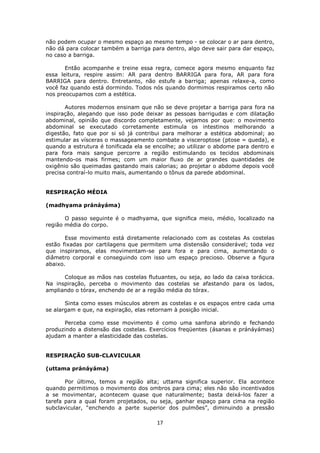 17
não podem ocupar o mesmo espaço ao mesmo tempo - se colocar o ar para dentro,
não dá para colocar também a barriga para dentro, algo deve sair para dar espaço,
no caso a barriga.
Então acompanhe e treine essa regra, comece agora mesmo enquanto faz
essa leitura, respire assim: AR para dentro BARRIGA para fora, AR para fora
BARRIGA para dentro. Entretanto, não estufe a barriga; apenas relaxe-a, como
você faz quando está dormindo. Todos nós quando dormimos respiramos certo não
nos preocupamos com a estética.
Autores modernos ensinam que não se deve projetar a barriga para fora na
inspiração, alegando que isso pode deixar as pessoas barrigudas e com dilatação
abdominal, opinião que discordo completamente, vejamos por que: o movimento
abdominal se executado corretamente estimula os intestinos melhorando a
digestão, fato que por si só já contribui para melhorar a estética abdominal; ao
estimular as vísceras o massageamento combate a visceroptose (ptose = queda), e
quando a estrutura é tonificada ela se encolhe; ao utilizar o abdome para dentro e
para fora mais sangue percorre a região estimulando os tecidos abdominais
mantendo-os mais firmes; com um maior fluxo de ar grandes quantidades de
oxigênio são queimadas gastando mais calorias; ao projetar o abdome depois você
precisa contraí-lo muito mais, aumentando o tônus da parede abdominal.
RESPIRAÇÃO MÉDIA
(madhyama pránáyáma)
O passo seguinte é o madhyama, que significa meio, médio, localizado na
região média do corpo.
Esse movimento está diretamente relacionado com as costelas As costelas
estão fixadas por cartilagens que permitem uma distensão considerável; toda vez
que inspiramos, elas movimentam-se para fora e para cima, aumentando o
diâmetro corporal e conseguindo com isso um espaço precioso. Observe a figura
abaixo.
Coloque as mãos nas costelas flutuantes, ou seja, ao lado da caixa torácica.
Na inspiração, perceba o movimento das costelas se afastando para os lados,
ampliando o tórax, enchendo de ar a região média do tórax.
Sinta como esses músculos abrem as costelas e os espaços entre cada uma
se alargam e que, na expiração, elas retornam à posição inicial.
Perceba como esse movimento é como uma sanfona abrindo e fechando
produzindo a distensão das costelas. Exercícios freqüentes (ásanas e pránáyámas)
ajudam a manter a elasticidade das costelas.
RESPIRAÇÃO SUB-CLAVICULAR
(uttama pránáyáma)
Por último, temos a região alta; uttama significa superior. Ela acontece
quando permitimos o movimento dos ombros para cima; eles não são incentivados
a se movimentar, acontecem quase que naturalmente; basta deixá-los fazer a
tarefa para a qual foram projetados, ou seja, ganhar espaço para cima na região
subclavicular, “enchendo a parte superior dos pulmões”, diminuindo a pressão
 