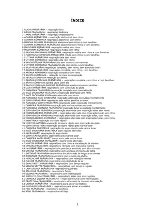 2
ÍNDICE
1 SUKHA PRÁNÁYÁMA - respiração fácil
2 RAJAS PRÁNÁYÁMA - respiração dinâmica
3 TAMAS PRÁNÁYÁMA - respiração imperceptível
4 ADHAMA PRÁNÁYÁMA - respiração abdominal sem ritmo
5 ADHAMA KÚMBHAKA respiração abdominal com ritmo
6 BANDHA ADHAMA PRÁNÁYÁMA abdominal sem ritmo e com bandhas
7 ADHAMA KÚMBHAKA PRÁNÁYÁMA abdominal com ritmo e com bandhas
8 MADHYAMA PRÁNÁYÁMA respiração média sem ritmo
9 MADHYAMA KÚMBHAKA respiração média com ritmo
10 BANDHA MADHYAMA PRÁNÁYÁMA -respiração média sem ritmo e com bandhas
11 MADHYAMA KÚMBHAKA PRÁNÁYÁMA média com ritmo e com bandhas
12 UTTAMA PRÁNÁYÁMA respiração alta sem ritmo
13 UTTAMA KÚMBHAKA respiração alta com ritmo
14 BANDHOTTAMA PRÁNÁYÁMA alta sem ritmo e com bandhas
15 UTTAMA KÚMBHAKA PRÁNÁYÁMA alta com ritmo e com bandhas
16 RÁJA PRÁNÁYÁMA respiração completa, sem ritmo, sem bandhas (real)
17 BANDHA PRÁNÁYÁMA respiração completa, sem ritmo, com bandhas
18 ANTARA KÚMBHAKA respiração completa com ritmo
19 SAHITA KÚMBHAKA – retenção no meio da respiração
20 KEVALA KÚMBHAKA retenção do alento
21 BANDHA KÚMBHAKA PRÁNÁYÁMA – respiração completa, com ritmo e com bandhas
22 BÁHYA KÚMBHAKA apnéia vazia (sem ar)
23 BÁHYA KÚMBHAKA BANDHA PRÁNÁYÁMA apnéia vazia com bandhas
24 UJJÁYÍ PRÁNÁYÁMA respiratório com contração da glote
25 MANASIKA PRÁNÁYÁMA respiração completa com mentalização
26 NADÍ SHODHANA PRÁNÁYÁMA respiração alternada sem ritmo
27 NADÍ SHODHANA KÚMBHAKA alternada com ritmo
28 MANASIKA NÁDÍ SHODHANA respiração alternada executada mentalmente
29 SÚRYA PRÁNÁYÁMA respiração pela narina positiva ou solar
30 MANASIKA SÚRYA PRÁNÁYÁMA respiração solar executada mentalmente
31 CHANDRA PRÁNÁYÁMA respiração pela narina positiva ou lunar
32 MANASIKA CHANDRA PRÁNÁYÁMA respiração lunar executada mentalmente
33 SÚRYABHEDA PRÁNÁYÁMA respiração alternada com inspiração solar sem ritmo
34 CHANDRABHEDA PRÁNÁYÁMA – respiração alternada com inspiração lunar sem ritmo
35 SÚRYABHEDA KÚMBHAKA respiração alternada com inspiração solar, com ritmo.
36 CHANDRABHEDA KÚMBHAKA – respiração alternada com inspiração lunar, com ritmo
37 BHASTRIKA respiração do sopro rápido
39 UJJÁYÍ BHASTRIKÁ respiração do sopro rápido com contração da glote
40 SÚRYA BHASTRIKA respiração do sopro rápido pela narina solar
41 CHANDRA BHASTRIKÁ respiração do sopro rápido pela narina lunar
42 NADÍ SHODHANA BHASTRIKA sopro rápido alternado
43 KAPÁLABHÁTI respiração do sopro lento
44 SÚRYA KAPÁLABHÁTI sopro lento pela narina solar
45 CHANDRA KAPÁLABHÁTI sopro lento pela narina lunar
46 NADÍ SHODHANA KAPÁLABHÁTI sopro lento alternado
47 MANTRA PRÁNÁYÁMA respiratório com ritmo e vocalização de mantra
48 OMKÁRA PRÁNÁYÁMA respiratório ritmado com manasika mantra
49 HA PRÁNÁYÁMA - expiração forte pela boca emitindo som alto e brusco
50 SHÍTÁLÍ PRÁNÁYÁMA respiratório com a língua em forma de calha
51 SHÍTKÁRÍ PRÁNÁYÁMA respiratório bucal através da língua e os dentes
52 BHRÁMÁRÍ PRÁNÁYÁMA respiratório com o ruído da abelha
53 MÚRCHCHHÁ PRÁNÁYÁMA – respiratório com retenção intensa
54 PLAVÍNÍ PRÁNÁYÁMA respiratório com deglutição de ar
55 SAMA VRITTI PRÁNÁYÁMA – respiratório com tempo regular
56 VISAMA VRITTI PRÁNÁYÁMA - respiratório com tempo irregular
57 CHATURÁNGA PRÁNÁYÁMA respiratório quadrado
58 ANULOMA PRÁNÁYÁMA - respiratório fluido
59 VILOMA PRÁNÁYÁMA – respiratório com interrupções
60 SÚRYA VILOMA PRÁNÁYÁMA – respiratório solar com interrupções
61 CHANDRA VILOMA PRÁNÁYÁMA – respiratório lunar com interrupções
62 PRATILOMA PRÁNÁYÁMA – respiratório alternado de domínio da exalação
63 CHAKRA PRÁNÁYÁMA - respiratório para ativar os chakras
64 KUNDALINÍ PRÁNÁYÁMA - respiratório para ativar a kundaliní
65 HRD PRÁNÁYÁMA - respiratório cardíaco
66 AGNI PRÁNÁYÁMA – respiratório do fogo
 
