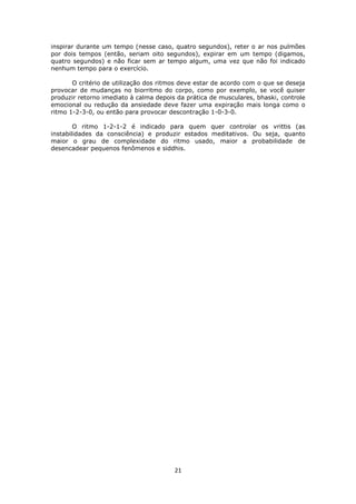 21
inspirar durante um tempo (nesse caso, quatro segundos), reter o ar nos pulmões
por dois tempos (então, seriam oito segundos), expirar em um tempo (digamos,
quatro segundos) e não ficar sem ar tempo algum, uma vez que não foi indicado
nenhum tempo para o exercício.
O critério de utilização dos ritmos deve estar de acordo com o que se deseja
provocar de mudanças no biorritmo do corpo, como por exemplo, se você quiser
produzir retorno imediato à calma depois da prática de musculares, bhaski, controle
emocional ou redução da ansiedade deve fazer uma expiração mais longa como o
ritmo 1-2-3-0, ou então para provocar descontração 1-0-3-0.
O ritmo 1-2-1-2 é indicado para quem quer controlar os vrittis (as
instabilidades da consciência) e produzir estados meditativos. Ou seja, quanto
maior o grau de complexidade do ritmo usado, maior a probabilidade de
desencadear pequenos fenômenos e siddhis.
 