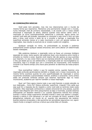 24
RITMO, PROFUNDIDADE E DURAÇÃO
AS COMBINAÇÕES BÁSICAS
Você pode nem perceber, mas nós nos relacionamos com o mundo da
mesma forma que respiramos. Mantemos uma permanente relação com o mundo,
numa interação vital de primeira necessidade, e de acordo com o nosso estado
emocional a respiração se altera, observe quando você estiver calmo como a
respiração se torna automaticamente abdominal e profunda. Agora pense em
quando você está sob pressão, assustado ou chorando e veja como o foco vai todo
para o tórax você enche o peito de ar e encolhe a barriga, a respiração fica
superficial entrando menos ar a cada movimento e com um grande número de
respirações. Isso resulta no acúmulo de ar viciado e pobre em oxigênio.
Qualquer variação no ritmo, na profundidade ou duração e podemos
praticamente similar qualquer estado emocional, bem como alterar um determinado
estado indesejado.
Não podemos destacar a respiração como se fosse um processo biológico
separado do corpo, tanto quanto não podemos fazer uma dicotomia entre mente e
emoções ou mente e corpo. Quando você respira não são apenas os seus pulmões
que respiram, é o seu corpo inteiro que se expressa através da respiração. Já dizia
o meu pai desde que eu era adolescente; a respiração pode ser neurovegetativa ou
voluntária, logo é a função que une o consciente ao inconsciente. Uma fronteira
invisível e ao mesmo tempo uma chave para penetrar os labirintos da nossa própria
mente.
Para exemplificar melhor o que foi exposto acima, quando fazemos uma
respiração profunda aprofundamos também a relação com o nosso inconsciente, da
mesma forma acontece quando há uma superficialização da respiração e somos
novamente remetidos a personalidade instável, analítica e consciente. Como ambos
estão em profunda simbiose sempre que estamos reprimindo algo no nosso
inconsciente, acabamos por reprimir também a nossa respiração.
Quer ver? Pare agora mesmo tudo o que está fazendo e preste atenção na
sua respiração... Como foi? Estava profunda, superficial, irregular? Pois saiba que
seja qual for a resposta ela diz respeito a como você está se sentindo neste exato
momento. Pela respiração conhecemos o estado emocional de uma pessoa, quando
alguém está ofegante sem ritmo perguntamos se algo a incomoda; quando estamos
antecipando um desastre retemos o ar; quando esperamos noticias fica contida;
quando a noticia chega suspiramos aliviados tirando o peso que aperta o coração;
quando a noticia é ruim deixamos o ar sair em sincopes de choro; quando é boa
gargalhamos soltando um monte de ar; quando nos assustamos ela acelera;
quando estamos enrascados e não queremos ser percebidos seguramos o ar; agora
respire fundo e coragem continue a leitura que ainda falta um bocado.
 
