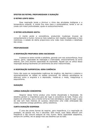 25
EFEITOS DO RITMO, PROFUNDIDADE E DURAÇÃO
O RITMO LENTO SEDA:
Essa respiração tende a diminuir o ritmo das atividades biológicas e a
temperatura corporal. A mente fica mais clara e contemplativa, tende a ver as
coisas com maior profundidade; ajuda no autoconhecimento.
O RITMO ACELERADO AGITA:
A mente perde a consistência, produzindo mudanças bruscas de
comportamento e humor; torna-se mais subjetiva, tem reações inesperadas e mais
instintivas; o estado de alerta proporciona uma visão mais imediata e detalhada
das coisas.
PROFUNDIDADE
A RESPIRAÇÃO PROFUNDA GERA SACIEDADE
A pessoa se sente nutrida e satisfeita, gerando com isso autoconfiança, força
interior, garra, capacidade de realização e criatividade; emocionalmente se torna
estável, com uma enorme capacidade de expressão. Aquele que se utiliza dessa
respiração alcança facilmente um sentimento de amor indiscriminado.
A RESPIRAÇÃO SUPERFICIAL GERA CARÊNCIA
Como não supre as necessidades orgânicas de oxigênio, ela deprime o sistema e
automaticamente se reflete no estado emocional. Os reflexos psicológicos se
alternam entre a angústia e a depressão; instala-se o medo, insegurança e
esquizofrenia.
DURAÇÃO
LONGA DURAÇÃO CONCENTRA
Respirar dessa forma produz uma mente disciplinada e focalizada. Os
detalhes perdem a importância para dar lugar à consciência do todo. Produz uma
espécie de antevisão, pois a mente torna-se mais estratégica, capaz de jogar o jogo
da vida com mais chances de sucesso; desenvolve uma visão antecipada das
coisas, trazendo consigo paciência, calma, tolerância.
CURTA DURAÇÃO DISPERSA
É uma das piores formas de respirar; gera impaciência, é a respiração do
predador, da pessoa má, fria e calculista. Sem moral, suas idéias alteram com
freqüência e são comuns ataques de mau humor. Baixa capacidade adaptativa,
sempre em conflito, ele se apega mais aos detalhes que ao todo.
 