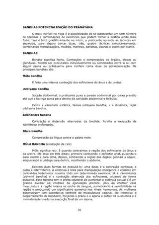 26
BANDHAS POTENCIALIZAÇÃO DO PRÁNÁYÁMA
O mais incrível no Yoga é a possibilidade de se acrescentar um sem número
de técnicas e combinações de exercícios que podem tornar a prática ainda mais
forte. Isso é feito gradativamente no início; o praticante aprende as técnicas em
separado, para depois juntar duas, três, quatro técnicas simultaneamente,
combinando mentalizações, mudrás, mantras, bandhas, ásanas e assim por diante.
BANDHAS
Bandha significa fecho. Contrações e compressões de órgãos, plexos ou
glândulas. Podem ser executados individualmente ou combinados entre si ou com
algum ásana ou pránáyáma para conferir certa dose de potencialização. Os
principais bandhas são:
Múla bandha
É feita uma intensa contração dos esfíncteres do ânus e da uretra.
Uddiyana bandha
Sucção abdominal, o praticante puxa a parede abdominal por baixa pressão
até que a barriga suma para dentro da cavidade abdominal e torácica.
Existe a variedade estática, tamas uddiyana bandha, e a dinâmica, rajas
uddiyana bandha.
Jalándhara bandha
Contração e distensão alternadas da tireóide. Auxilia a execução de
kúmbhaka prolongado.
Jihva bandha
Compressão da língua contra o palato mole.
MÚLA BANDHA (contração da raiz)
Múla significa raiz. É quando contraímos a região dos esfíncteres do ânus e
da uretra. Ela atua em três áreas; primeiro contraindo o esfíncter anal, puxando-o
para dentro e para cima, depois, contraindo a região dos órgãos genitais a seguir,
empurrando o umbigo para dentro, recolhendo o abdome.
Existem duas formas de executá-lo: uma delas é a contração contínua; a
outra é intermitente. A continua é feita para manipulação energética e consiste em
contraí-los fortemente durante todo um determinado exercício. Já a intermitente
(ashwiní bandha) é a contração alternada dos esfíncteres, atuando de forma
pulsante. Esse bandha tem o efeito colateral de aumentar a potência sexual e é um
grande auxiliar no controle da ejaculação precoce, pois ao contrair essa
musculatura a região inteira se enche de sangue, aumentando a sensibilidade na
região e produzindo um significativo aumento nos níveis hormonais. As mulheres
desenvolvem um superlativo controle da musculatura vaginal. Ele incentiva o
despertamento da Kundaliní, forçando o prána e o apána a entrar na sushumná e é
normalmente usado na execução final de um ásana.
 