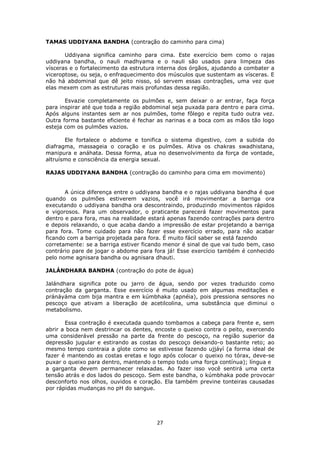 27
TAMAS UDDIYANA BANDHA (contração do caminho para cima)
Uddiyana significa caminho para cima. Este exercício bem como o rajas
uddiyana bandha, o nauli madhyama e o nauli são usados para limpeza das
vísceras e o fortalecimento da estrutura interna dos órgãos, ajudando a combater a
viceroptose, ou seja, o enfraquecimento dos músculos que sustentam as vísceras. E
não há abdominal que dê jeito nisso, só servem essas contrações, uma vez que
elas mexem com as estruturas mais profundas dessa região.
Esvazie completamente os pulmões e, sem deixar o ar entrar, faça força
para inspirar até que toda a região abdominal seja puxada para dentro e para cima.
Após alguns instantes sem ar nos pulmões, tome fôlego e repita tudo outra vez.
Outra forma bastante eficiente é fechar as narinas e a boca com as mãos tão logo
esteja com os pulmões vazios.
Ele fortalece o abdome e tonifica o sistema digestivo, com a subida do
diafragma, massageia o coração e os pulmões. Ativa os chakras swadhistana,
manipura e anáhata. Dessa forma, atua no desenvolvimento da força de vontade,
altruísmo e consciência da energia sexual.
RAJAS UDDIYANA BANDHA (contração do caminho para cima em movimento)
A única diferença entre o uddiyana bandha e o rajas uddiyana bandha é que
quando os pulmões estiverem vazios, você irá movimentar a barriga ora
executando o uddiyana bandha ora descontraindo, produzindo movimentos rápidos
e vigorosos. Para um observador, o praticante parecerá fazer movimentos para
dentro e para fora, mas na realidade estará apenas fazendo contrações para dentro
e depois relaxando, o que acaba dando a impressão de estar projetando a barriga
para fora. Tome cuidado para não fazer esse exercício errado, para não acabar
ficando com a barriga projetada para fora. É muito fácil saber se está fazendo
corretamente: se a barriga estiver ficando menor é sinal de que vai tudo bem, caso
contrário pare de jogar o abdome para fora já! Esse exercício também é conhecido
pelo nome agnisara bandha ou agnisara dhauti.
JALÁNDHARA BANDHA (contração do pote de água)
Jalándhara significa pote ou jarro de água, sendo por vezes traduzido como
contração da garganta. Esse exercício é muito usado em algumas meditações e
pránáyáma com bija mantra e em kúmbhaka (apnéia), pois pressiona sensores no
pescoço que ativam a liberação de acetilcolina, uma substância que diminui o
metabolismo.
Essa contração é executada quando tombamos a cabeça para frente e, sem
abrir a boca nem destrincar os dentes, encoste o queixo contra o peito, exercendo
uma considerável pressão na parte da frente do pescoço, na região superior da
depressão jugular e estirando as costas do pescoço deixando-o bastante reto; ao
mesmo tempo contraia a glote como se estivesse fazendo ujjáyí (a forma ideal de
fazer é mantendo as costas eretas e logo após colocar o queixo no tórax, deve-se
puxar o queixo para dentro, mantendo o tempo todo uma força contínua); língua e
a garganta devem permanecer relaxadas. Ao fazer isso você sentirá uma certa
tensão atrás e dos lados do pescoço. Sem este bandha, o kúmbhaka pode provocar
desconforto nos olhos, ouvidos e coração. Ela também previne tonteiras causadas
por rápidas mudanças no pH do sangue.
 