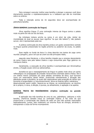 28
Para conseguir executar melhor esse bandha e alongar o pescoço você deve
diariamente executar o vipaitakaranyásana ou o halásana que são as invertidas
sobre os ombros.
Toda a retenção acima de 16 segundos deve ser acompanhada de
jalándhara bandha.
JÍHVA BANDHA (contração da língua)
Jíhva significa língua. É uma contração intensa da língua contra o palato
mole na parte de trás do céu da boca.
Na mitologia indiana amrita ou soma é um elixir da vida, néctar da
imortalidade do qual os asuras (que significa “os que não bebem”), não podiam
sorver; ele é representado pela lua.
A prática continuada de jihva bandha produz um gosto característico sentido
na língua quando pressionada na região próxima ou posterior da úvula, no palato
mole.
Essa região no fundo da boca é a área descrita nos textos de yoga como
reunião (sangam), pois é ali que se unem as três principais nádís;
segundo essa literatura, o jihva bandha impede que a energia descendente
do soma chakra saia pelo lalana chakra e seja consumida pelo fogo gástrico no
manipura chakra.
Geralmente, a execução do jihva bandha é acompanhado por bhrúmadhya
drishti, a fixação ocular entre as sobrancelhas.
Acredita-se que o massageamento da língua no palato mole ativa um ponto
reflexológico via propagação da pressão intracraniana chamado lalana chakra. Ele é
um chakra menor composto por doze pétalas vermelhas de lótus, que funciona
como um reservatório desse néctar, produzindo indiretamente a ativação das
glândulas pineal e pituitária, as quais são responsáveis pela produção do néctar que
aumenta a longevidade e o rejuvenescimento. Ativa os chakras ájña e sahásrara,
desenvolvendo assim siddhi. Associa-se ao bháva, ao contentamento, ao domínio
de si próprio, à raiva, à afeição, à pureza, ao alheamento, à agitação e ao apetite.
BANDHA TRAYA OU MAHÁBANDHA (tríplice contração ou grande
contração)
A aplicação dos três bandhas de uma só vez, jalándhara, uddiyana e múla
bandha, chama-se bandha traya ou contração tríplice. E faz mais do que
proporcionar a combinação dos efeitos de cada um dos três quando executados
separadamente; juntos, eles mobilizam um enorme fluxo de energia, ativando e
energizando o corpo de forma incomparável.
 