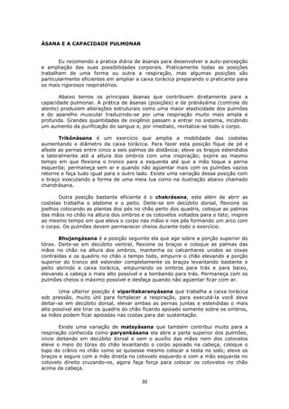 30
ÁSANA E A CAPACIDADE PULMONAR
Eu recomendo a pratica diária de ásanas para desenvolver a auto-percepção
e ampliação das suas possibilidades corporais. Praticamente todas as posições
trabalham de uma forma ou outra a respiração, mas algumas posições são
particularmente eficientes em ampliar a caixa torácica preparando o praticante para
os mais rigorosos respiratórios.
Abaixo temos os principais ásanas que contribuem diretamente para a
capacidade pulmonar. A prática de ásanas (posições) e de pránáyáma (controle do
alento) produzem alterações estruturais como uma maior elasticidade dos pulmões
e do aparelho muscular traduzindo-se por uma respiração muito mais ampla e
profunda. Grandes quantidades de oxigênio passam a entrar no sistema, incidindo
um aumento da purificação do sangue e, por imediato, revitaliza-se todo o corpo.
Trikônásana é um exercício que amplia a mobilidade das costelas
aumentando o diâmetro da caixa torácica. Para fazer esta posição fique de pé e
afaste as pernas entre cinco a seis palmos de distância; eleve os braços estendidos
e lateralmente até a altura dos ombros com uma inspiração; expire ao mesmo
tempo em que flexiona o tronco para a esquerda até que a mão toque a perna
esquerda; permaneça sem ar e quando não agüentar mais com os pulmões vazios
retorne e faça tudo igual para o outro lado. Existe uma variação dessa posição com
o braço executando a forma de uma meia lua como na ilustração abaixo chamado
chandrásana.
Outra posição bastante eficiente é o chakrásana, este além de abrir as
costelas trabalha o abdome e o peito. Deite-se em decúbito dorsal, flexione os
joelhos colocando as plantas dos pés no chão perto dos quadris, coloque as palmas
das mãos no chão na altura dos ombros e os cotovelos voltados para o teto; inspire
ao mesmo tempo em que eleva o corpo nas mãos e nos pés formando um arco com
o corpo. Os pulmões devem permanecer cheios durante todo o exercício.
Bhujangásana é a posição seguinte ela que age sobre a porção superior do
tórax. Deite-se em decúbito ventral, flexione os braços e coloque as palmas das
mãos no chão na altura dos ombros, mantenha os calcanhares unidos as coxas
contraídas e os quadris no chão o tempo todo, empurre o chão elevando a porção
superior do tronco até estender completamente os braços levantando bastante o
peito abrindo a caixa torácica, empurrando os ombros para trás e para baixo,
elevando a cabeça o mais alto possível e a tombando para trás. Permaneça com os
pulmões cheios o máximo possível e desfaça quando não agüentar ficar com ar.
Uma ulterior posição é viparitakaranyásana que trabalha a caixa torácica
sob pressão, muito útil para fortalecer a respiração, para executá-la você deve
deitar-se em decúbito dorsal, elevar ambas as pernas juntas e estendidas o mais
alto possível ate tirar os quadris do chão ficando apoiado somente sobre os ombros,
as mãos podem ficar apoiadas nas costas para dar sustentação.
Existe uma variação de matsyásana que também contribui muito para a
respiração conhecida como paryankásana ela abre a parte superior dos pulmões,
inicie deitando em decúbito dorsal e sem o auxílio das mãos nem dos cotovelos
eleve o meio do tórax do chão levantando o corpo apoiado na cabeça, coloque o
topo do crânio no chão como se quisesse mesmo colocar a testa no solo; eleve os
braços e segure com a mão direita no cotovelo esquerdo e com a mão esquerda no
cotovelo direito cruzando-os, agora faça força para colocar os cotovelos no chão
acima da cabeça.
 