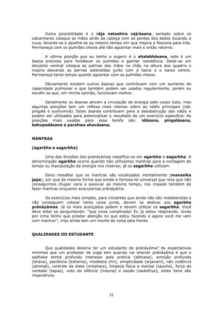 31
Outra possibilidade é o rája natashira vajrásana, sentado sobre os
calcanhares coloque as mãos atrás da cabeça com as pontas dos dedos tocando a
nuca, levante-se e ajoelhe-se ao mesmo tempo em que inspira e flexiona para trás.
Permaneça com os pulmões cheios até não agüentar mais e então retorne.
A ultima posição que eu tenho a sugerir é o shalabhásana, este é um
ásana precioso para fortalecer os pulmões e ganhar resistência. Deite-se em
decúbito ventral coloque as palmas das mãos no chão na altura dos quadris e
inspire elevando as pernas estendidas junto com a bacia e o baixo ventre.
Permaneça tanto tempo quanto agüentar com os pulmões cheios.
Obviamente existem outros ásanas que contribuem com um aumento de
capacidade pulmonar e que também podem ser usados regularmente, porém eu
escolhi os que, em minha opinião, funcionam melhor.
Geralmente os ásanas ativam a circulação de energia pelo corpo todo, mas
algumas posições tem um reflexo mais intenso sobre as nádís principais (idá,
pingalá e sushumná). Estes ásanas contribuem para a desobstrução das nádís e
podem ser utilizados para potencializar o resultado de um exercício especifico. As
posições mais usadas para essa tarefa são: idásana, píngalásana,
bahupadásana e parshwa shavásana.
MANTRAS
(agarbha e sagarbha)
Uma das divisões dos pránáyámas classifica-os em agarbha e sagarbha. A
denominação agarbha ocorre quando não utilizamos mantras para a contagem do
tempo ou manipulação da energia nos chakras; já os sagarbha utilizam.
Devo ressaltar que os mantras são vocalizados mentalmente (manasika
japa), por que da mesma forma que existe a famosa lei universal que reza que não
conseguimos chupar cana e assoviar ao mesmo tempo, nos impede também de
fazer mantras enquanto executamos pránáyáma.
Os exercícios mais simples, para iniciantes que ainda não são malabaristas e
não conseguem colocar tanta coisa junta, devem se dedicar aos agarbha
pránáyámas. Já os mais avançados podem e devem utilizar os sagarbha. Você
deve estar se perguntando: “que coisa complicada! Eu já estou respirando, ainda
por cima tenho que prestar atenção no que estou fazendo e agora você me vem
com mantra!”, mas ainda tem um monte de coisa pela frente.
QUALIDADES DO ESTUDANTE
Que qualidades deveria ter um estudante de pránáyáma? As expectativas
mínimas que um professor de yoga tem quando vai ensinar pránáyáma é que o
sadhaka tenha profundo interesse pela pratica (abhiasa), emoção profunda
(bháva), paciência (kshama), modéstia (hri), simplicidade (arjavam), não violência
(ahimsá), controle da dieta (mitahara), limpeza física e mental (saucha), força de
vontade (tapas), voto de silêncio (mauna) e saúde (swásthya), estes itens são
imperativos.
 