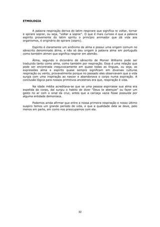 32
ETMOLOGIA
A palavra respiração deriva do latim respirare que significa re voltar, tornar
e spirare soprar, ou seja, "voltar a soprar". O que é mais curioso é que a palavra
espírito proveniente do latim spiritu o princípio animador que dá vida aos
organismos, é originário de spirare (sopro).
Espírito é claramente um sinônimo de alma e possui uma origem comum no
sânscrito denominado átma, e não só deu origem à palavra alma em português
como também atmen que significa respirar em alemão.
Átma, segundo o dicionário de sânscrito de Monier Williams pode ser
traduzido tanto como alma, como também por respiração. Essa é uma relação que
pode ser encontrada inequivocamente em quase todas as línguas, ou seja, as
expressões alma e espírito quase sempre significam em diversas culturas
respiração ou vento, provavelmente porque no passado eles observavam que a vida
surgia com uma inspiração ao nascer e abandonava o corpo numa expiração. A
conclusão lógica para nossos primitivos ancestrais era que, respiração é vida.
Na idade média acreditava-se que se uma pessoa espirrasse sua alma era
expelida do corpo, daí surgiu o habito de dizer “Deus te abençoe” ou fazer um
gesto no ar com o sinal da cruz, antes que a carcaça vazia fosse possuída por
alguma entidade demoníaca.
Podemos ainda afirmar que entre a nossa primeira respiração e nosso último
suspiro temos um grande período de vida, e que a qualidade dela se deve, pelo
menos em parte, em como nos preocupamos com ela.
 