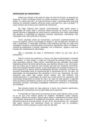 33
RESPIRAÇÃO OU PRÁNÁYÁMA?
Desde que comecei a dar aulas de Yoga, há mais de 20 anos, as pessoas me
procuram e dizem “professor André eu preciso consertar a minha respiração!” Ou
então, “eu respiro tão mal!”. Eu costumo brincar e dizer, “aparentemente você está
fazendo um excelente trabalho; afinal de contas você está vivo, não é verdade?”. E
quase sempre isso arranca uma risadinha do interlocutor.
No Yoga, falamos para respirar profundamente. Esta tarefa requer a
participação de quase toda a estrutura ósseo-muscular do tronco; sua prática
regular estimula a adaptação da caixa torácica, produzindo uma maior elasticidade
dos pulmões e mobilidade do aparelho muscular respiratório, acarretando uma
respiração muito mais profunda e eficiente.
Como resultado direto do treinamento, aumentam significativamente os
níveis de oxigênio, ocorre a purificação do sangue e, por conseguinte, revitaliza-se
todo o organismo. A respiração profunda é tão produtiva que põe em ação uma
massagem mecânica, produzida pelos movimentos respiratórios sobre os órgãos e
vísceras principalmente o coração, estômago, rins e intestinos - graças a isso suas
funções são imediatamente estimuladas.
Mas a respiração do Yoga é infinitamente melhor do que isso, ela é
pránáyáma!
Prána é a força que sustenta o universo. Em alguns Upanishadas é chamado
de Jyeshtha, “o mais antigo”, e pode ser traduzido de diversas formas: energia
vital, respiração, respirar, inalar, expirar, respiração da vida, vitalidade. Suas raízes
lingüísticas provêm do termo sânscrito pra, que significa intenso; e na, movimento.
Isto nos indica que se trata de uma energia que está em constante movimento.
Este termo designa também energia. O que entendemos por energia? Energia é um
termo genérico que abarca várias manifestações distintas. Colocando uma lente de
aumento direcionada para os organismos,ela é proveniente da luz, do calor, da
eletricidade, do processamento dos alimentos e do ar que respiramos, de onde
extraímos boa parte das nossas forças (senão, por que faríamos isto
constantemente?). A quantidade de prána que circula dentro do organismo está
relacionada diretamente ao tempo de vida e ao vigor de cada pessoa. A segunda
parte da palavra pránáyáma é ayáma, que se traduz como expansão, autocontrole,
supressão, restrição, verificação, propagação. Pránáyáma, portanto é a “ampliação
da vitalidade”.
Nos diversos textos de Yoga aplica-se o termo com díspares significados,
mas todos têm semelhança com os significados acima descritos.
A respiração do Yoga parte da premissa de que existe alguma coisa a mais
no ar do que uma mistura gasosa de oxigênio, hidrogênio (vapor d'água),
nitrogênio, dióxido de carbono, alguns gases nobres e dependendo do asseio bucal
uma coleção imprevisível de substâncias aromáticas, esse algo a mais é o prána.
Extraímos prána de diversas fontes: do Sol, do Ar, dos Alimentos, etc. conquanto
não sejam nenhum dos elementos físicos ou químicos que os compõem.
Geralmente a ciência pesquisa o prána onde ele não está.
 