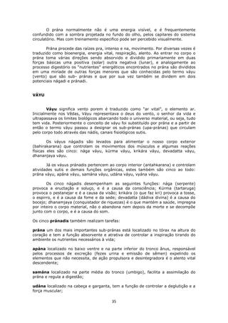 35
O prána normalmente não é uma energia visível, e é frequentemente
confundido com a sombra projetada no fundo do olho, pelos capilares do sistema
circulatório. Mas com treinamento especifico pode ser percebido visualmente.
Prána procede das raízes pra, intenso e na, movimento. Por diversas vezes é
traduzido como bioenergia, energia vital, respiração, alento. Ao entrar no corpo o
prána toma várias direções sendo absorvido e dividido primariamente em duas
forças básicas uma positiva (solar) outra negativa (lunar), e analogamente ao
processo digestório os “nutrientes” energéticos encontrados no prána são divididos
em uma miríade de outras forças menores que são conhecidas pelo termo váyu
(vento) que são sub- pránas e que por sua vez também se dividem em dois
potenciais nágadi e pránadi.
VÁYU
Váyu significa vento porem é traduzido como “ar vital”, o elemento ar.
Inicialmente nos Vêdas, Váyu representava o deus do vento, o senhor da vida e
ultrapassava os limites biológicos abarcando todo o universo material, ou seja, tudo
tem vida. Posteriormente o conceito de váyu foi substituído por prána e a partir de
então o termo váyu passou a designar os sub-pránas (upa-pránas) que circulam
pelo corpo todo através das nádís, canais fisiológicos sutis.
Os váyus nágadis são levados para alimentar o nosso corpo exterior
(bahirakarana) que controlam os movimentos dos músculos e algumas reações
físicas eles são cinco: nága váyu, kúrma váyu, krikára váyu, devadatta váyu,
dhananjaya váyu.
Já os váyus pránadis pertencem ao corpo interior (antahkarana) e controlam
atividades sutis e demais funções orgânicas, estes também são cinco ao todo:
prána váyu, apána váyu, samána váyu, udána váyu, vyána váyu.
Os cinco nágadis desempenham as seguintes funções: nága (serpente)
provoca a eructação e soluço, e é a causa da consciência; Kúrma (tartaruga)
provoca o pestanejar e é a causa da visão; krikára (o que faz kri) provoca a tosse,
o espirro, e é a causa da fome e da sede; devadatta (dádiva divina) é a causa do
bocejo; dhanamjaya (conquistador de riquezas) é o que mantém a saúde, impregna
por inteiro o corpo material, não o abandona nem depois da morte e se decompõe
junto com o corpo, e é a causa do som.
Os cinco pránadis também realizam tarefas:
prána um dos mais importantes sub-pránas está localizado no tórax na altura do
coração e tem a função absorvente e atrativa de controlar a inspiração tirando do
ambiente os nutrientes necessários à vida;
apána localizado no baixo ventre e na parte inferior do tronco ânus, responsável
pelos processos de excreção (fezes urina e emissão de sêmen) expelindo os
elementos que não necessita, de ação propulsora e desintegradora é o alento vital
descendente;
samána localizado na parte média do tronco (umbigo), facilita a assimilação do
prána e regula a digestão;
udána localizado na cabeça e garganta, tem a função de controlar a deglutição e a
força muscular;
 